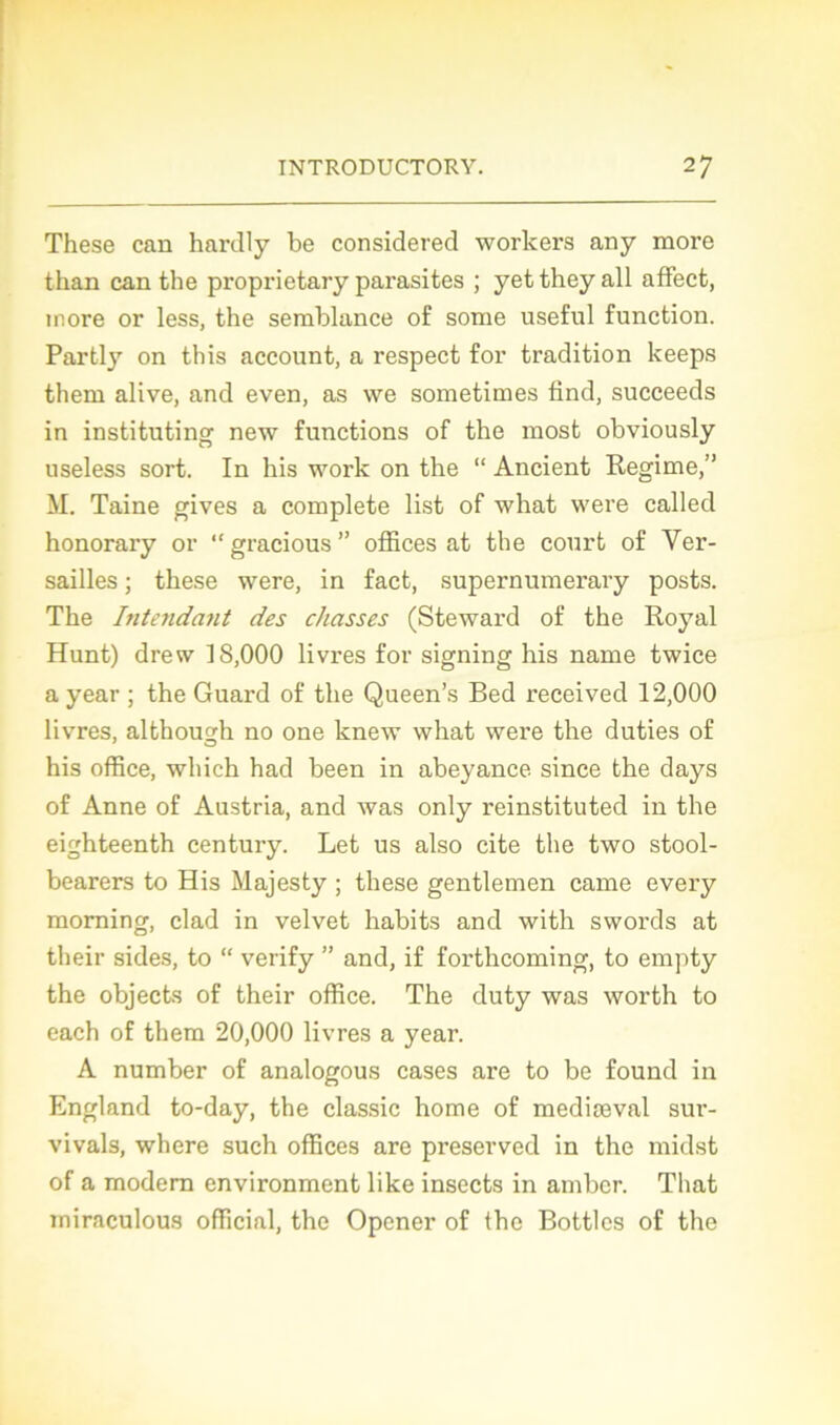 These can hardly be considered workers any more than can the proprietary parasites ; yettheyall affect, more or less, the semblance of sonie useful function. Partly on this account, a respect for tradition keeps them alive, and even, as we sometimes find, succeeds in instituting new functions of the most obviously useless sort. In his work on the “ Ancient Régime,” M. Taine gives a complété list of what were called honorary or “gracious” offices at the court of Ver- sailles ; these were, in fact, supernumerary posts. The Intendant des chasses (Steward of the Royal Hunt) drew 18,000 livres for signing his name twice a year ; the Guard of the Queen’s Red received 12,000 livres, althougdi no one knew what were the duties of his office, which had been in abeyance since the days of Anne of Austria, and was only reinstituted in the eighteenth century. Let us also cite the two stool- bearers to His Majesty ; these gentlemen came every morning, clad in velvet habits and with swords at their sides, to “ verify ” and, if forthcoming, to empty the objects of their office. The duty was worth to each of them 20,000 livres a year. A number of analogous cases are to be found in England to-day, the classic home of mediæval sur- vivais, where such offices are preserved in the midst of a modem environment like insects in amber. That iniraculous official, the Opener of the Bottles of the