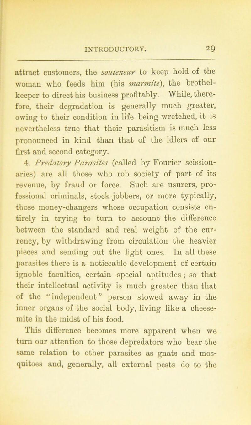 attract customers, the souteneur to keep hold of tke woman who feeds him (his marmite), tke brothel- keeper to direct his business profitably. Wkile, there- fore, their dégradation is generally mucli greater, owing to their condition in life being wretcked, it is nevertheless true that their parasitism is much less pronounced in kind than that of the idlers of our first and second category. 4. Predatory Parasites (called by Fourier scission- aries) are ail those who rob society of part of its revenue, by fraud or force. Such are usurers, pro- fessional crirainals, stock-jobbers, or more typically, those money-changers whose occupation consists en- tirely in trying to turn to account the différence between the standard and real weight of the cur- rency, by withdrawing from circulation the heavier pièces and sending out the light ones. In ail these parasites there is a noticeable development of certain ignoble faculties, certain spécial aptitudes ; so that their intellectual activity is much greater than that of the “ independent ” person stowed avvay in the inner organs of the social body, living like a cheese- mite in the midst of his food. This différence becomes more apparent when we tum our attention to those depredators who bear the same relation to other parasites as gnats and mos- quitoes and, generally, ail external pests do to the