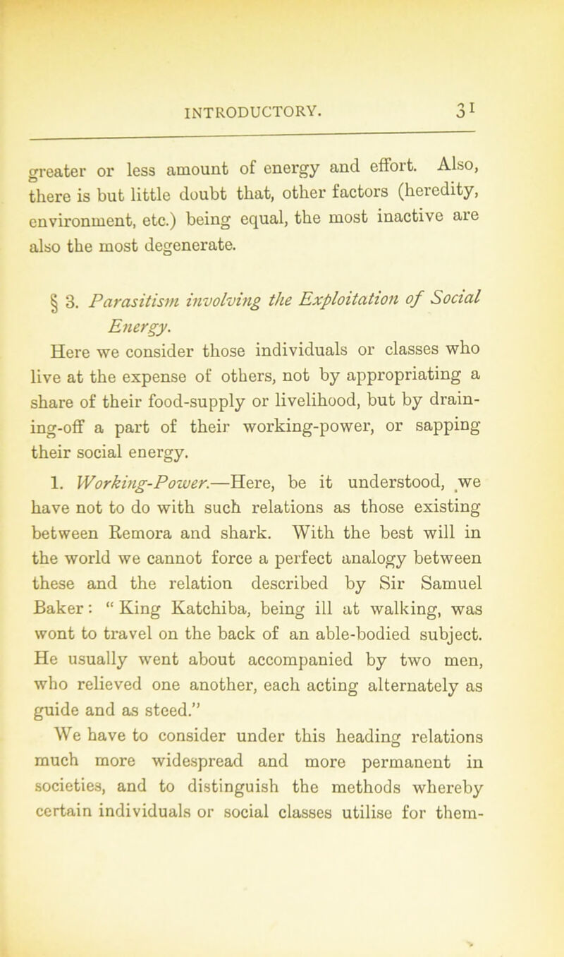 greater or less amount of energy and effoit. Also, there is but little doubt that, other factors (heredity, environment, etc.) being equal, the most inactive are also tbe most degenerate. § 3. Parasitism involving the Exploitation of Social Energy. Here we consider those individuals or classes wbo live at the expense of otbers, not by appropriating a share of their food-supply or livelihood, but by drain- ing-off a part of their working-power, or sapping their social energy. 1. Working-Power.—Here, be it understood, we hâve not to do with such relations as those existing between Rémora and shark. With the best will in the world we cannot force a perfect analogy between these and the relation described by Sir Samuel Baker : “ King Katchiba, being ill at walking, was wont to travel on the back of an able-bodied subject. He usually went about accompanied by two men, who relieved one another, each acting alternately as guide and as steed.” We hâve to consider under this heading relations much more widespread and more permanent in societies, and to distinguish the methods whereby certain individuals or social classes utilise for thern-