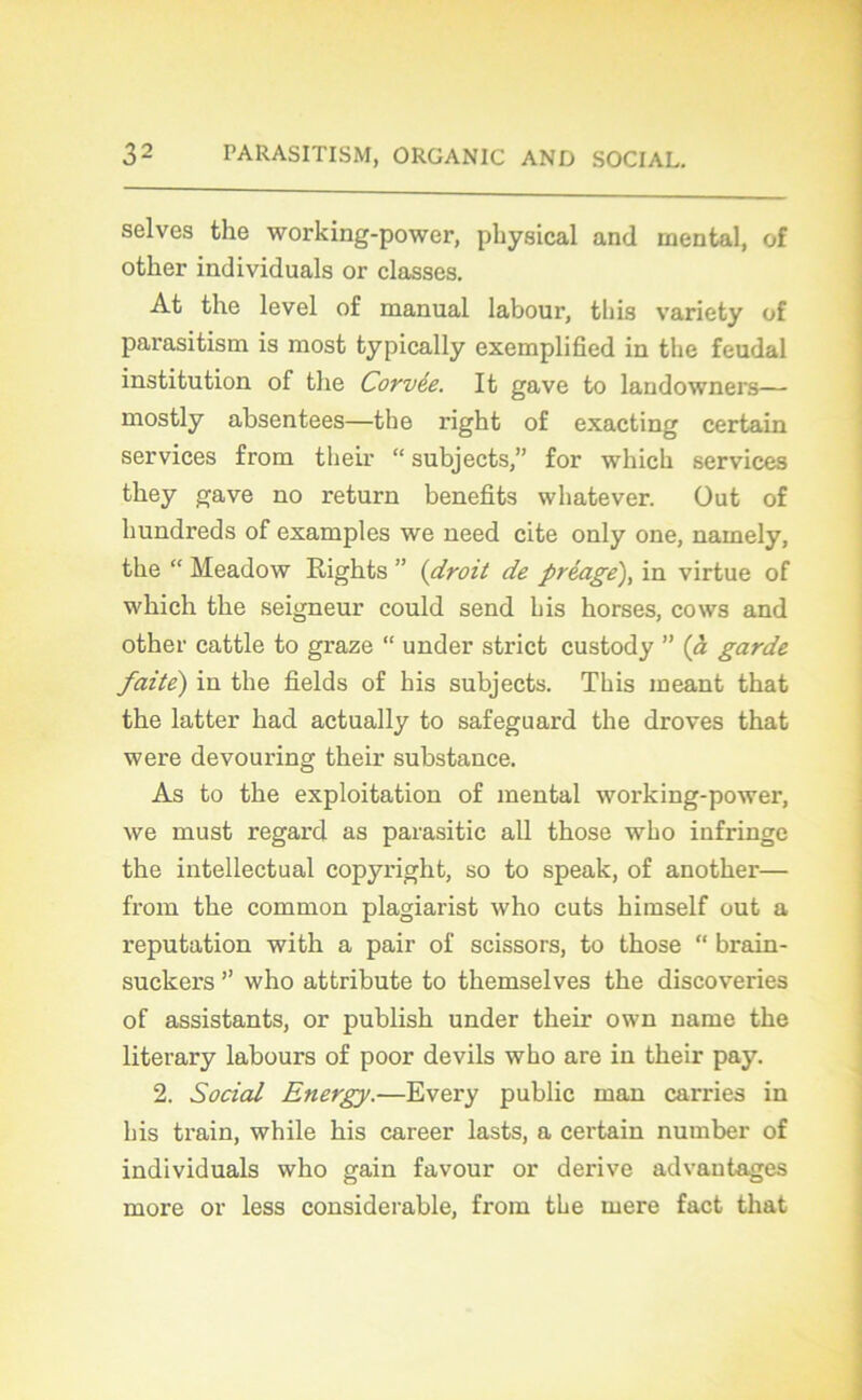 selves the working-power, pliysical and mental, of otker individuals or classes. At the level of manual labour, this variety of parasitism is most typically exemplifîed in the feudal institution of the Corvée. It gave to landowners— mostly absentees—the right of exacting certain services from tlieir “ subjects,” for which services they gave no return benefits whatever. Out of hundreds of examples we need cite only one, namely, the “ Meadow Rights ” (droit de préage), in virtue of which the seigneur could send bis horses, cows and other cattle to graze “ under strict custody ” (à garde faite') in the fîelds of bis subjects. Tbis ineant that the latter had actually to safeguard the droves that were devouring their substance. As to the exploitation of mental working-power, we must regard as parasitic ail those wbo infringe the intellectual copyright, so to speak, of another— from the common plagiarist who cuts himself out a réputation with a pair of scissors, to those “ brain- suckers ” who attribute to themselves the discoveries of assistants, or publish under their own name the literary labours of poor devils wbo are in their pay. 2. Social Energy.—Every public man carries in bis train, while his career lasts, a certain number of individuals who gain favour or dérivé advantages more or less considérable, from tbe rnere fact that