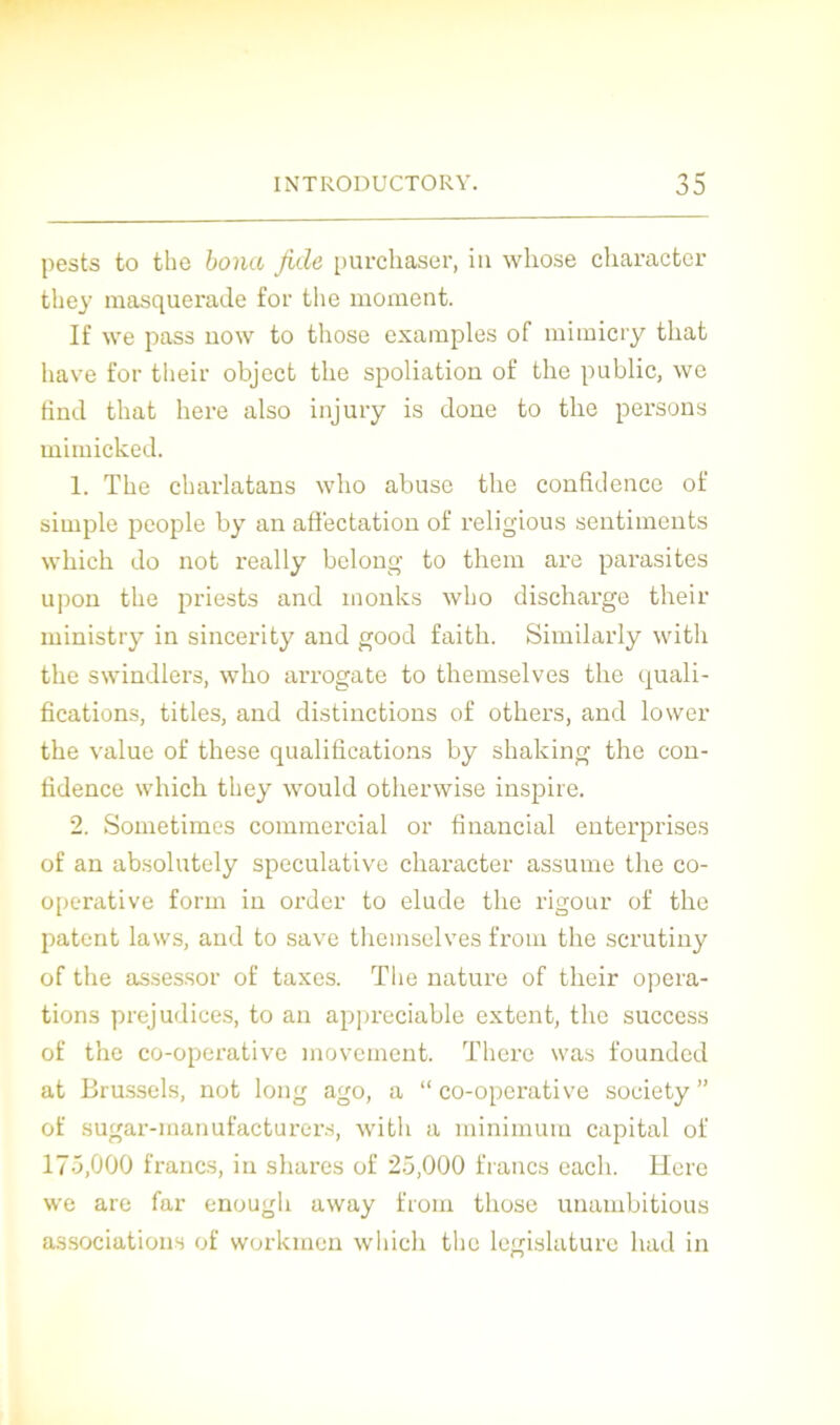 pests to the bona fuie, purchaser, in whose character they masquerade for the moment. If we pass now to those examples of mimicry tliat hâve for tlieir object the spoliation of the public, we fînd tliat here also injury is doue to the persons mimicked. 1. The charlatans who abuse the confidence of simple people by an affectation of religious sentiments which do not really belong to them are parasites upon the priests and inonks who discharge their ministry in sincerity and good faith. Similarly witli the swindlers, who arrogate to themselves the quali- fications, titles, and distinctions of others, and lower the value of these qualifications by shaking the con- fidence which they would otherwise inspire. 2. Sometimes commercial or financial enterprises of an absolutely spéculative character assume the co- operative form in order to éludé the rigour of the patent laws, and to save themselves from the scrutiny of the assessor of taxes. The nature of their opera- tions préjudices, to an appréciable extent, the success of the co-operative movement. There was founded at Brussels, not long ago, a “ co-operative society ” of sugar-manufacturers, with a minimum capital of 175,000 francs, in shares of 25,000 francs each. Here we are far enougli away from those unambitious associations of workmen which the législature had in