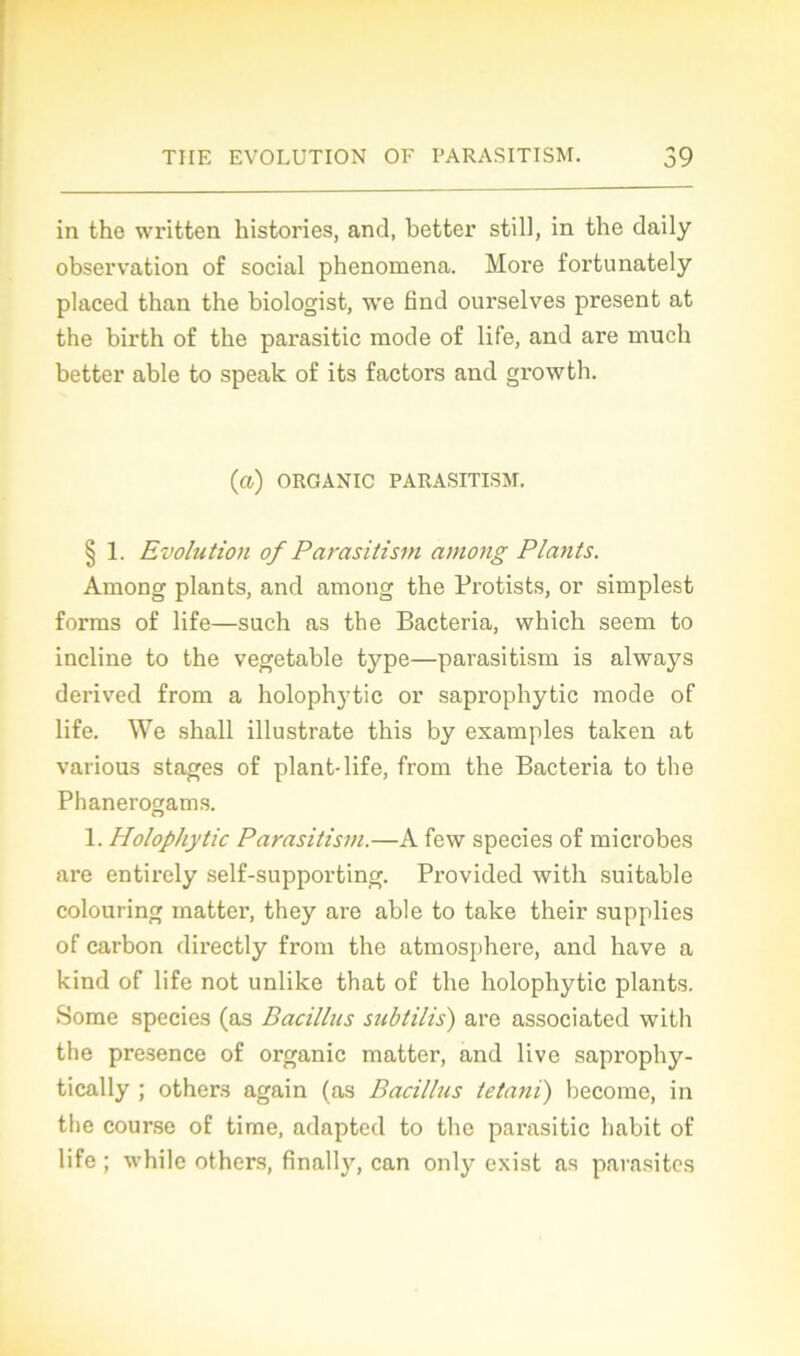 in the written historiés, and, better still, in the daily observation of social phenomena. More fortunately placed than the biologist, we 6nd ourselves présent at the birth of the parasitic mode of life, and are much better able to speak of its factors and growth. (a) ORGANIC PARASITISM. § 1. Evolution of Parasitism among Plants. Among plants, and among the Protists, or simplest forms of life—such as the Bacteria, which seem to incline to the vegetable type—parasitism is always derived from a holophytic or saprophytic mode of life. We shall illustrate this by examples talcen at various stages of plant-life, from the Bacteria to the Phanerogams. 1. Holophytic Parasitism.—A few species of microbes are entirely self-supporting. Provided with suitable colouring matter, they are able to take their supplies of carbon directly from the atmosphère, and hâve a kind of life not unlike that of the holophytic plants. Some species (as Bacillus subtilis) are associated with the presence of organic matter, and live saprophy- tically ; others again (as Bacillus tetani) become, in the course of time, adapted to the parasitic habit of life ; while others, finally, can only exist as parasites