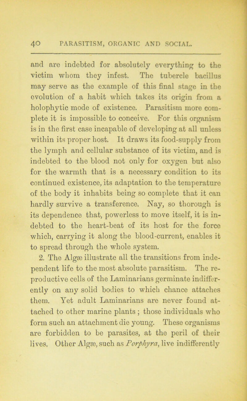 and are indebted for absolutely everything to the victim wbom they infest. The tubercle bacillus may serve as the example of this final stage in the évolution of a habit which takes its origin from a holophytic mode of existence. Parasitism more com- plété it is impossible to conceive. For this organism is in the first case incapable of developing at ail unless within its proper host. It draws its food-supply from the lymph and cellular substance of its victim, and is indebted to the blood not only for oxygen but also for the warmth that is a necessary condition to its continued existence, its adaptation to the température of the body it inhabits being so complété that it can hardly survive a transference. Nay, so thorough is its dependence that, powerless to move itself, it is in- debted to the heart-beat of its host for the force which, carrying it along the blood-current, enables it to spread through the whole System. 2. The Algæ illustrate ail the transitions from inde- pendent life to the most absolute parasitism. The re- productive cells of the Laminarians germinate indiffer- ently on any solid bodies to which chance attaches them. Yet adult Laminarians are never found at- tached to other marine plants ; those individuals who form such an attachaient die young. These organisms are forbidden to be parasites, at the péril of their lives, Other Algæ, such as Porphyra, live indifferently