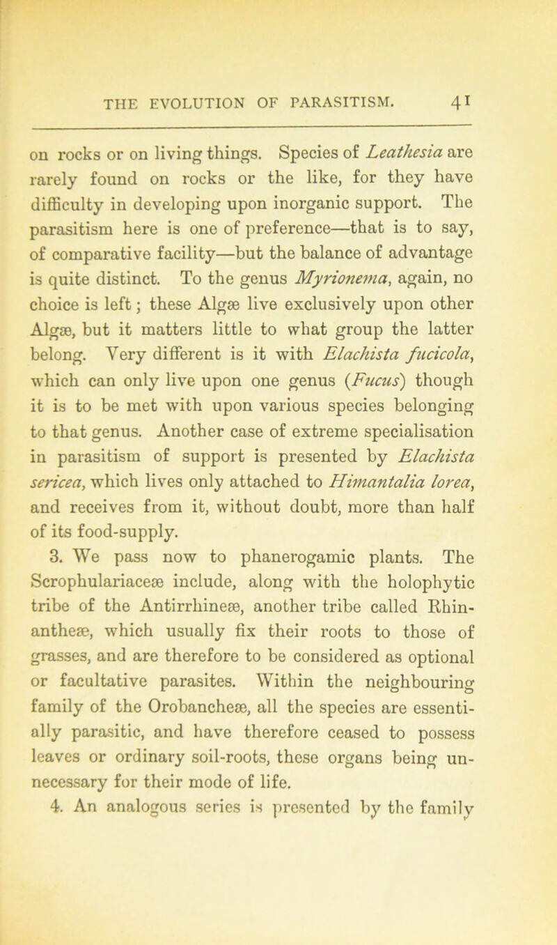 ou rocks or on living things. Species of Leathesia arc rarely found on rocks or the like, for tkey hâve difficulty in developing upon inorganic support. The parasitism here is one of preference—that is to say, of comparative facility—but the balance of advantage is quite distinct. To the genus Myrionema, again, no choice is left ; these Algæ live exclusively upon other Algæ, but it matters little to vvliat group the latter belong. Yery different is it with Elachista fucicola, which can only live upon one genus (Fucus) though it is to be met with upon various species belonging to that genus. Another case of extreme spécialisation in parasitism of support is presented by Elachista sericea, which lives only attached to Himantalia lorea, and receives from it, without doubt, more than half of its food-supply. 3. We pass now to phanerogamic plants. The Scrophulariaceæ include, along with the holophytic tribe of the Antirrhineæ, another tribe called Rhin- antheæ, which usually fix their roots to those of grasses, and are therefore to be considered as optional or facultative parasites. Within the neighbouring family of the Orobancheæ, ail the species are essenti- ally parasitic, and hâve therefore ceased to possess leaves or ordinary soil-roots, these organs being un- necessary for their mode of life. 4. An analogous séries is presented by the family