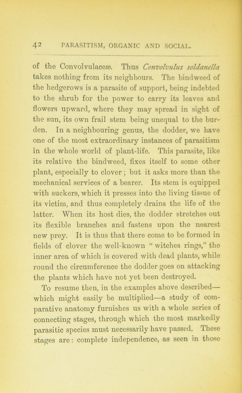 of the Convoi vu laceæ. Thus Convolvulus soldanella takes nothing from its neighbours. The bindweed of the hedgerows is a parasite of support, being indebted to the shrub for the power to carry its leaves and flower.s upward, where they may spread in sight of the sun, its own frail stem being unequal to the bur- den. In a neighbouring genus, the dodder, we hâve one of the most extraordinary instances of parasitism in the whole world of plant-life. This parasite, like its relative the bindweed, fixes itself to some other plant, especially to clover ; but it asks more than the mechanical services of a bearer. Its stem is equipped with suckers, which it presses into the living tissue of its victim, and thus completely drains the life of the latter. When its host dies, the dodder stretches out its flexible branches and fastens upon the nearest new prey. It is thus that there corne to be formed in fields of clover the well-known “ witches rings,” the inner area of which is covered with dead plants, while round the circumference the dodder goes on attacking the plants which hâve not yet been destroyed. To résumé then, in the examples above described— which might easily be multiplied—a study of com- parative anatomy furnishes us with a whole sériés of connecting stages, through which the most markedly parasitic species must necessarily hâve passed. These stages are : complété independence, as seen in those