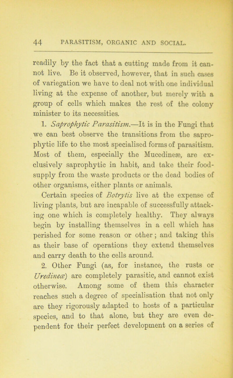 readily by the fact tliat a cutting made frora it can- not live. Be it observed, however, that in such cases of variegation we bave to deal not with one individual living at the expense of another, but merely with a group of cells which makes the rest of the colony minister to its necessities. 1. Saprophytic Parasitism.—It is in the Fungi that we can best observe the transitions from the sapro- phytic life to the most specialised forms of parasitism. Most of them, especially the Mucedineæ, are ex- clusively saprophytic in habit, and take their food- supply from the waste products or the dead bodies of other organisms, either plants or animais. Certain species of Botrytis live at the expense of living plants, but are incapable of successfully attack- ing one which is completely healthy. They always begin by installing themselves in a cell which has perished for some reason or other ; and taking this as their base of operations they extend themselves and carry death to the cells around. 2. Other Fungi (as, for instance, the rusts or Uredineœ) are completely parasitic, and cannot exist otherwise. Among some of them this character reaches such a degree of spécialisation that not only are they rigorously adapted to hosts of a particular species, and to that alone, but they are even dé- pendent for their perfect development on a sériés of