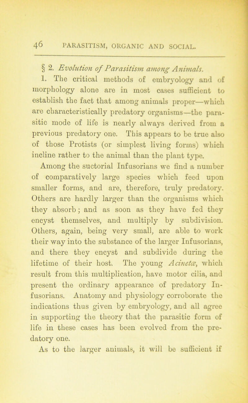 § 2. Evolution of Parasitism among Animais. 1. The critical methods of embryology and of morphology alone are in most cases sufficient to establish the fact that among animais proper—which are cliaracteristically predatory organisms—the para- sitic mode of life is nearly always derived from a previous predatory one. This appears to be true also of those Protists (or simplest living forms) which incline rather to the animal than the plant type. Among the suctorial Infusorians we find a number of comparatively lai’ge species which feed upon smaller forms, and are, therefore, truly predatory. Others are hardly larger than the organisms which they absorb ; and as soon as they hâve fed they encyst themselves, and multiply by subdivision. Others, again, being very small, are able to work their way into the substance of the larger Infusorians, and there they encyst and subdivide during the lifetime of their host. The young Acinetœ, which resuit from this multiplication, hâve motor cilia, and présent the ordinary appearance of predatory In- fusorians. Anatomy and physiology corroborate the indications thus given by embryology, and ail agréé in supporting the theory that the parasitic form of life in these cases has been evolved from the pre- datory one. As to the larger animais, it will be sufficient if