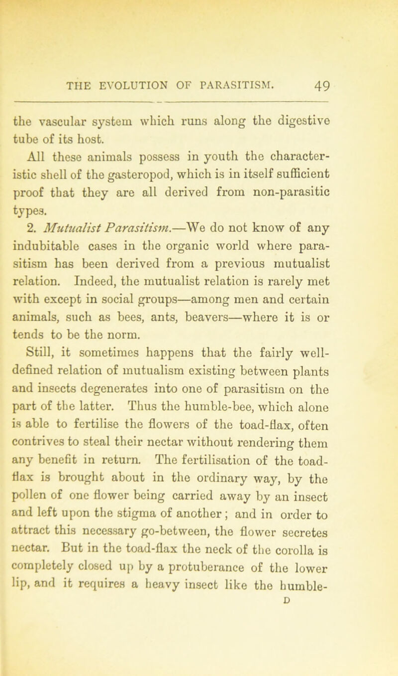 the vascular System winch runs along the digestive tube of its host. Ail these animais possess in youth the character- istic shell of the gasteropod, which is in itself sufficient proof that they are ail derived from non-parasitic types. 2. Mutualist Parasitism.—We do not know of any indubitable cases in the organic world where para- sitism has been derived from a previous mutualist relation. Indeed, the mutualist relation is rarely met with except in social groups—among men and certain animais, such as bees, ants, beavers—where it is or tends to be the norm. Still, it sometimes happens that the fairly well- defîned relation of mutualism existing between plants and insects degenerates into one of parasitism on the part of the latter. Thus the humble-bee, which alone is able to fertilise the flowers of the toad-flax, often contrives to steal their nectar without rendering them any benefit in return. The fertilisation of the toad- Hax is brought about in the ordinary way, by the pollen of one flower being carried away by an insect and left upon the stigma of another ; and in order to attract this necessary go-between, the flower sécrétés nectar. But in the toad-flax the neck of tlie corolla is completely closed up by a protubérance of the lower lip, and it requires a heavy insect like the humble- D