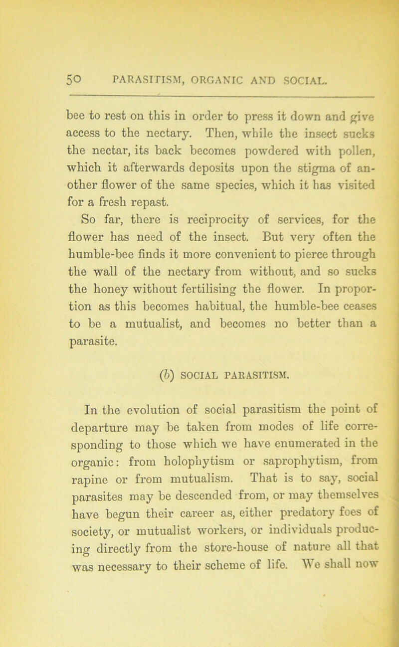 bee to rest on tliis in order to press it down and give access to the nectary. Then, wbile the insect sucks the nectar, its back becomes powdered with pollen, which it afterwards deposits upon the stigma of an- other flower of the same species, which it has visited for a fresh repast. So far, thei'e is reciprocity of services, for the flower has need of the insect. But very often the humble-bee finds it more convenient to pierce through the wall of the nectary from without, and so sucks the honey without fertilising the flower. In propor- tion as this becomes habituai, the humble-bee ceases to be a mutualist, and becomes no better than a parasite. (6) SOCIAL PARASITISM. In the évolution of social parasitism the point of departure may be taken from modes of life corre- sponding to those which we hâve enumerated in the organic : from holophytism or saprophytism, from rapine or from mutualism. Tliat is to say, social parasites may be descended from, or may themselves hâve begun their career as, either predatory foes of society, or mutualist workers, or individuals produc- ing directly from the store-house of nature ail that was necessary to their scheme of life. We sliall now