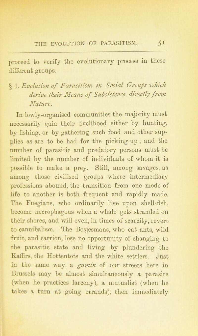 proceed to verify the evolutionary process in these different groups. § 1. Evolution of Parasitism in Social Groups winch dérivé their Means of Subsislence directly from Nature. In lowly-organised communities the majority must necessarily gain their livelihood either by hunting, by fishing, or by gathering such food and other sup- plies as are to be had for the picking up ; and the nuraber of parasitic and predatory persons must be limited by the number of individuals of whom it is possible to make a prey. Still, among savages, as among those civilised groups where intei’mediary professions abound, the transition from one mode of life to another is both frequent and rapidly ruade. The Fuegians, who ordinarily live upon shell-fish, become necrophagous when a whale gets stranded on their shores, and will even, in times of scarcity, revert to cannibalism. The Bosjesmans, who eat ants, wild fruit, and carrion, lose no opportunity of changing to the parasitic state and living by plundering the Kaffirs, the Hottentots and the white settlers. Just in the same wray, a gamin of our streets here in Brussels raay be almost simultaneously a parasite (when lie practices larceny), a mutualist (when he takes a turn at going errands), then immediately