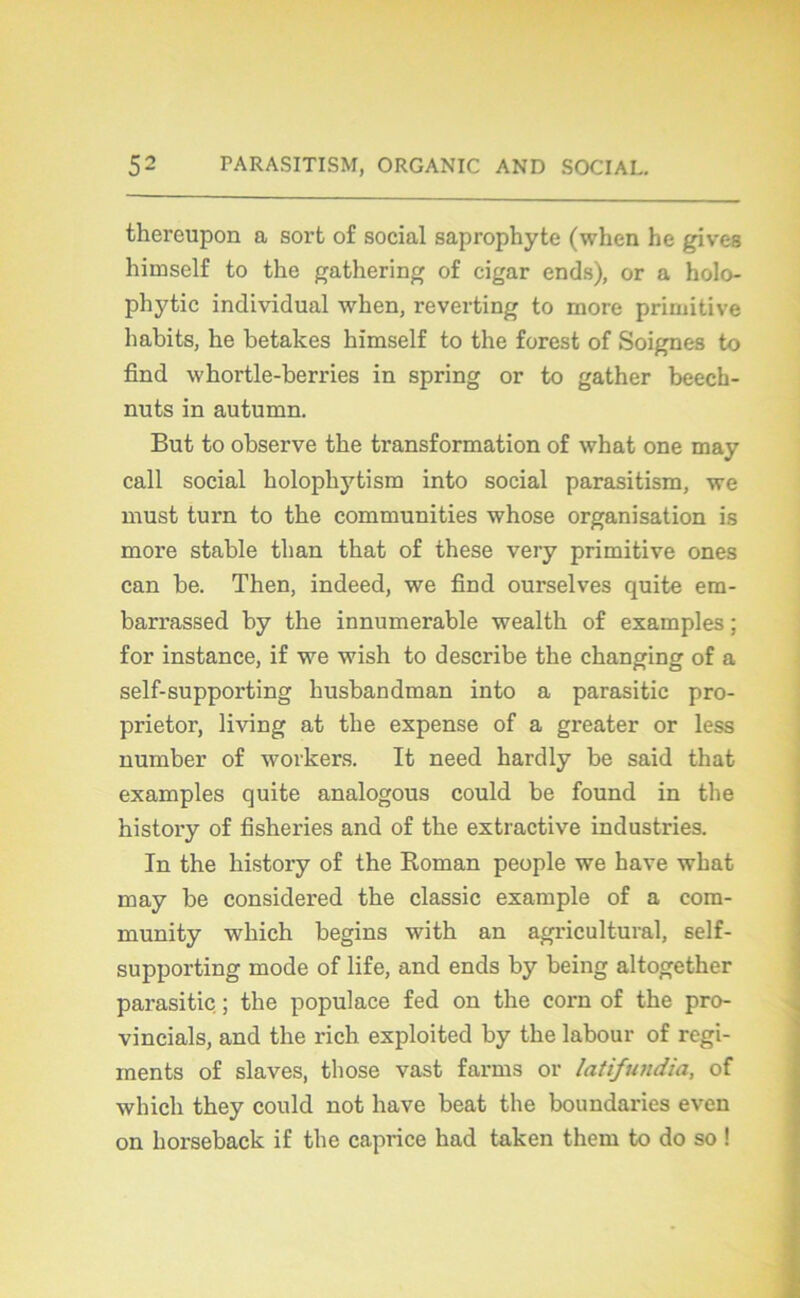 thereupon a sort of social saprophyte (when he gives himself to the gathering of cigar ends), or a holo- phytic individual when, reverting to more primitive habits, he betakes himself to the forest of Soignes to find whortle-berries in spring or to gather beech- nuts in autumn. But to observe the transformation of what one may call social holopliytism into social parasitism, we must turn to the communities whose organisation is more stable than that of these very primitive ones can be. Then, indeed, we find ourselves quite em- barrassed by the innumerable wealth of examples ; for instance, if we wish to describe the changing of a self-supporting husbandman into a parasitic pro- prietor, living at the expense of a greater or less number of workers. It need hardly be said that examples quite analogous could be found in the histoi’y of fisheries and of the extractive industries. In the history of the Roman peuple we hâve what may be considered the classic example of a com- munity which begins with an agricultural, self- supporting mode of life, and ends by being altogether parasitic ; the populace fed on the corn of the pro- vincial, and the rich exploited by the labour of régi- ments of slaves, those vast farms or latifundia, of which they could not hâve beat the boundaries even on horseback if the caprice had taken them to do so !