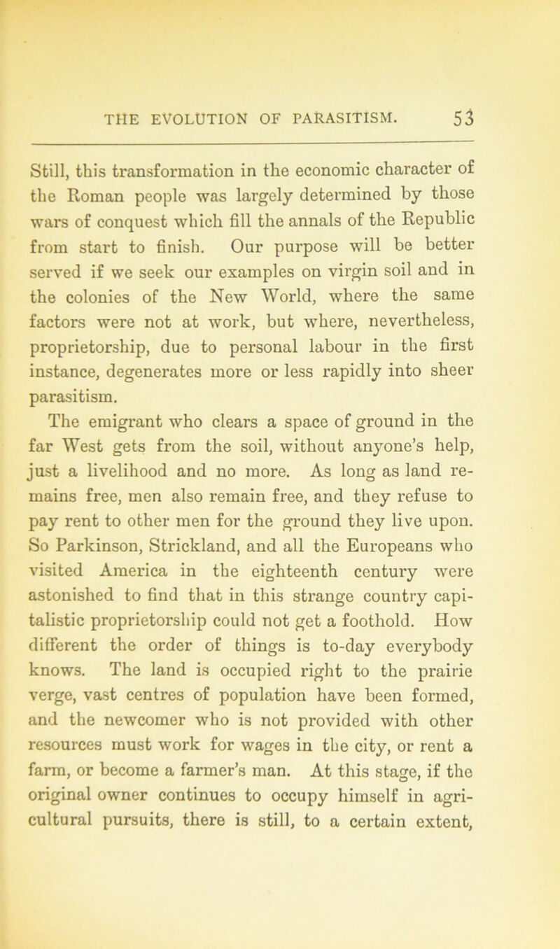 Still, this transformation in the économie character of the Roman people was largely determined by tkose wars of conquest wbicli fill the annals of the Republic from start to finish. Our purpose will be better served if we seek our examples on virgin soil and in the colonies of the New World, where the same factors were not at work, but where, nevertheless, proprietorship, due to personal labour in the first instance, degenerates more or less rapidly into sheer parasitism. The émigrant who clears a space of ground in the far West gets from the soil, without anyone’s help, just a livelihood and no more. As long as land re- mains free, men also remain free, and they refuse to pay rent to other men for the ground they live upon. So Parkinson, Strickland, and ail the Europeans who visited America in the eighteenth century were astonished to find that in this strange country capi- talistic proprietorsliip could not get a foothold. How different the order of things is to-day everybody knows. The land is occupied right to the prairie verge, vast centres of population hâve been formed, and the newcomer who is not provided with other resources must work for wages in the city, or rent a farm, or become a farmer’s man. At this sta^e, if the original owner continues to occupy himself in agri- cultural pursuits, there is still, to a certain extent,