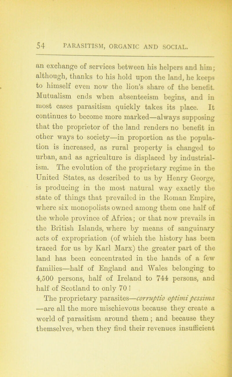 an exchange of services between his helpers and him; although, thanks to his hold upon the land, he keeps to himself even now the lion’s share of the benefit. Mutualism ends when absenteeism begins, and in most cases parasitism quickly takes its place. It continues to become more marked—always supposing that the proprietor of the land renders no benefit in other ways to society—in proportion as the popula- tion is increased, as rural property is changed to urban, and as agriculture is displaeed by industrial- ism. The évolution of the proprietary régime in the United States, as described to us by Henry George, is producing in the most natural way exactly the state of things that prevailed in the Roman Empire, wbere six monopolists owned among them one half of the wkole province of Africa; or that now prevails in the British Islands, where by means of sanguinary acts of expropriation (of which the liistory bas been traced for us by Karl Marx) the greater part of the land has been concentrated in the hands of a few families—half of England and Wales belonging to 4,500 persons, half of Ireland to 744 persons, and half of Scotland to only 70 ! The proprietary parasites—corruptio optimipcssima —are ail the more mischievous because they create a world of parasitism around them ; and because they themselves, when they find their revenues insufiicient