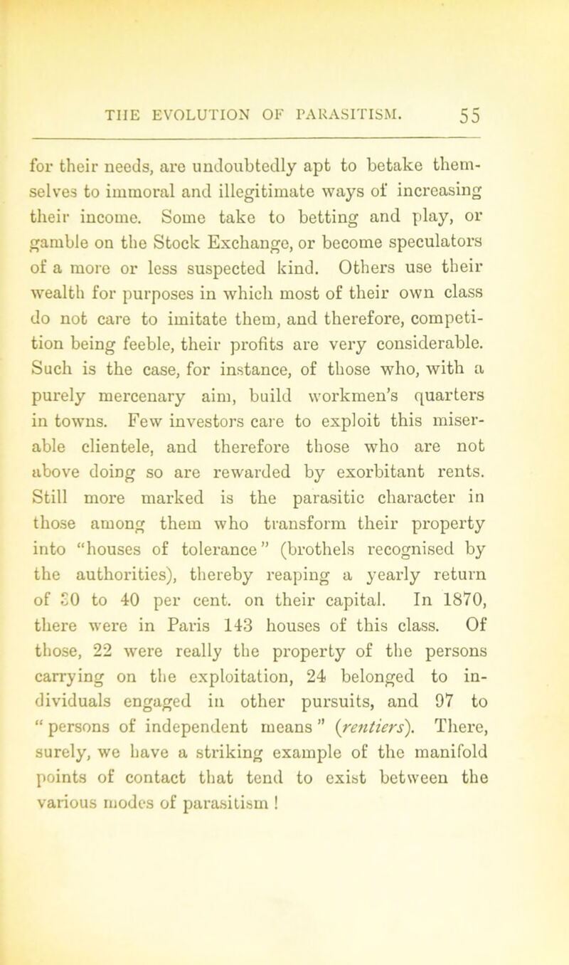 for their needs, are undoubtedly apt to betake them- selves to immoral and illegitimate ways oi' increasing their income. Some take to betting and play, or gamble on the Stock Exchange, or become speculators of a more or less suspected kind. Others use their wealth for purposes in which most of their own class do not care to imitate them, and therefore, compéti- tion being feeble, their profits are vei'y considérable. Such is the case, for instance, of those wlio, with a purely mercenary aim, build workmen’s quarters in towns. Few investors care to exploit this misér- able clientèle, and therefore those who are not above doing so are rewarded by exorbitant rents. Still more marked is the parasitic character in those among them who transform their property into “houses of tolérance” (brothels recognised by the authorities), thereby reaping a }Tearly return of £0 to 40 per cent, on their capital. In 1870, there were in Pai-is 143 houses of this class. Of those, 22 were really the property of the persons carrying on the exploitation, 24 belonged to in- dividuals engaged in other pursuits, and 97 to “ persons of independent means ” {rentiers). There, surely, we hâve a striking example of the manifold points of contact that tend to exist between the various modes of parasitism !