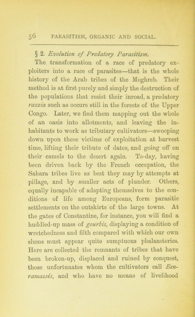 § 2. Evolution of Predatory Parasitism. The transformation of a race of predatory ex- ploitera into a race of parasites—tliat is the whole history of the Arab tribes of the Moghreb. Their method is at first purely and simply the destruction of the populations that resist their inroad, a predatory razzia such as occurs still in the forests of the Upper Congo. Later, we find them mapping out the whole of an oasis into allotments, and leaving the in- habitants to work as tributary cultivators—swooping down upon these victims of exploitation at harvest time, lifting their tribute of dates, and going ofF on their camels to the desert again. To-day, having been driven back by the French occupation, the Sahara tribes live as best they may by attempts at pillage, and by smaller acts of plunder. Others, equally incapable of adapting themselves to the con- ditions of life among Europeans, form parasitic settlements on the outskirts of the large towns. At the gates of Constantine, for instance, you will find a huddled-up mass of gourbis, displaying a condition of wretchedness and filth compared witli which our own slums must appear quite sumptuous phalansteries. Here are collected the remnants of tribes that hâve been broken-up, displaced and ruined by conquest, those unfortunates whom the cultivators call Bcn- ramassés, and who hâve no means of livelihood