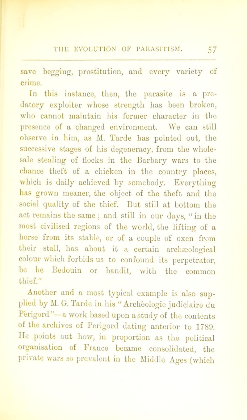 save begging, prostitution, and every variety of crime. In tbis instance, tken, the parasite is a pre- datory exploiter whose strength lias been broken, who cannot maintain bis former clniracter in the présence of a changcd environment. We can still observe in him, as M. Tarde bas pointed out, the successive stages of bis degeneracy, from tbe whole- sale stealing of flocks in tbe Barbary wars to tbe chance tbeft of a cbicken in tbe country places, wbicb is daily achieved by somebody. Everytbing bas grown meaner, tbe object of tbe theft and tbe social quality of tbe thief. But still at bottom tbe act remains tbe same ; and still in our days, “ in tbe inost civilised régions of tbe world, tbe lifting of a borse from its stable, or of a couple of oxeu from their stall, bas about it a certain arcbæolojrical colour wbicb forbids us to confound its perpetrator, be lie Bédouin or bandit, witli tbe common tbief.” Anotber and a most typical cxample is also sup- plied by M. G. Tarde in bis “ Archéologie judiciaire du Périgord”—a work based upon astudy of the contents of tbe archives of Périgord dating anterior to 1789. lie points out how, in proportion as tbe political organisation of France becamc Consolidated, tbe pri\ ate wars so prévalent in tbe Middle Ages (wbicb