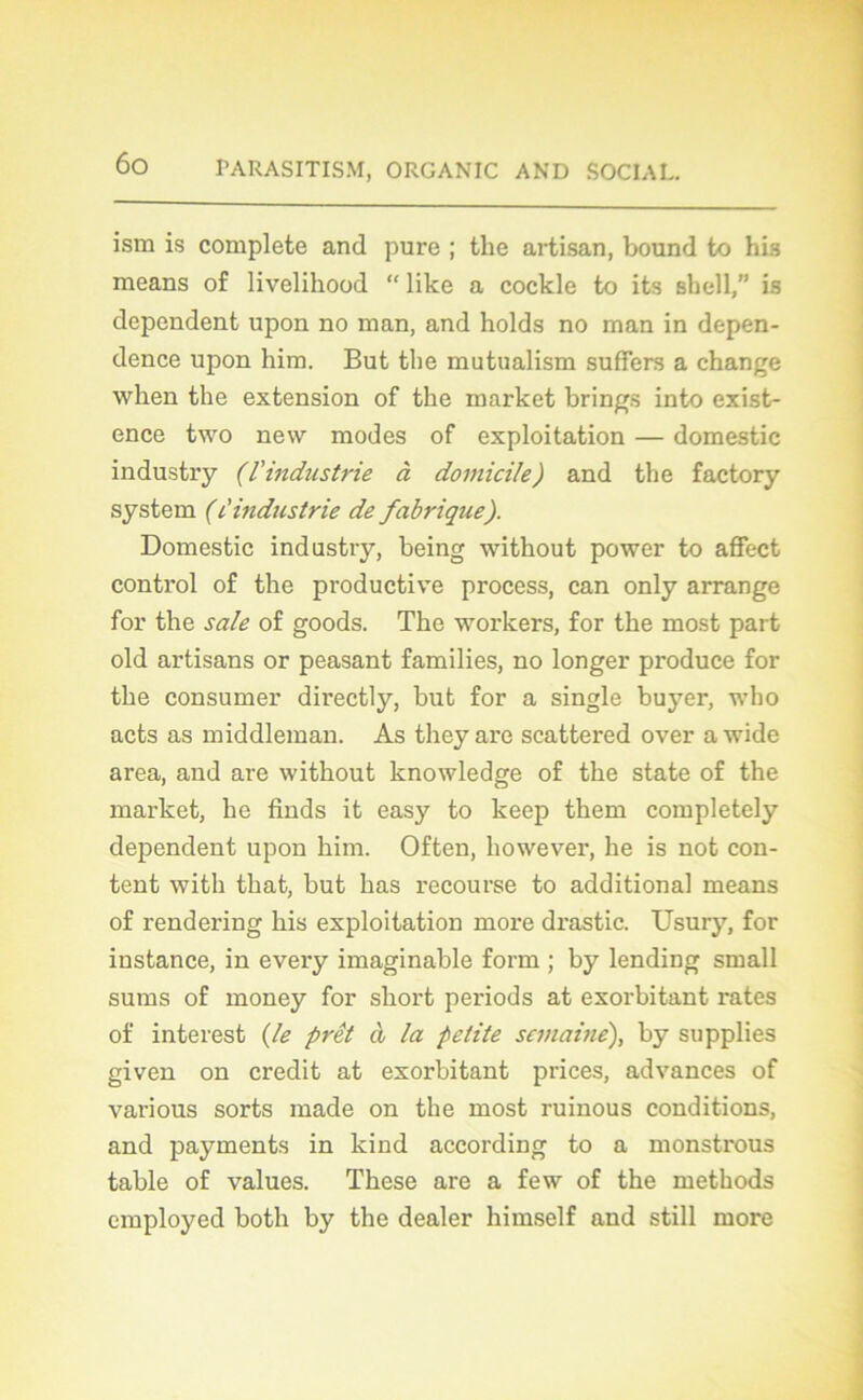 ism is complété and pure ; the artisan, bound to his means of livelihood “ like a cockle to its sbell,” is dépendent upon no man, and holds no man in depen- dence upon him. But tbe mutualism suffers a change when the extension of the market brings into exist- ence two new modes of exploitation — domestic industry (l'industrie à domicile) and the factory System (ûindustrie de fabrique). Domestic industry, being without power to affect control of the productive process, can only arrange for the sale of goods. The workers, for the most part old artisans or peasant families, no longer produce for the consumer directly, but for a single buyer, who acts as middleman. As theyare scattered over awide area, and are without knowledge of the state of the market, lie finds it easy to keep them completely dépendent upon him. Often, however, lie is not con- tent with that, but lias recourse to additional means of rendering his exploitation more drastic. Usury, for instance, in every imaginable form ; by lending small sums of money for short periods at exorbitant rates of interest (le prêt à la petite semaine), by supplies given on crédit at exorbitant prices, advances of various sorts made on the most ruinous conditions, and payments in kind according to a monstrous table of values. These are a few of the methods employed both by the dealer himself and still more