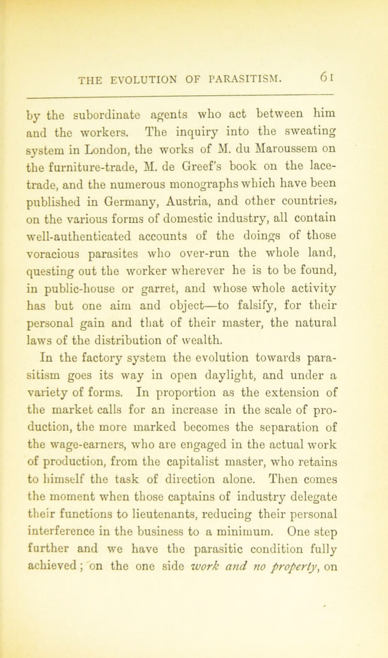 by the subordinate agents wbo act between him and the workers. The inquiry into the sweating System in London, the works of M. du Maroussem on the furniture-trade, M. de Greef’s book on the lace- trade, and the numerous monographs which hâve been published in Germany, Austi'ia, and other countries, on the various forms of domestic industry, ail contain well-authenticated aceounts of the doings of those voracious parasites who over-run the whole land, questing out the worker wherever he is to be found, in public-house or garret, and whose whole activity has but one aim and object—to falsify, for their Personal gain and tliat of their master, the natural laws of the distribution of wealth. In the factory system the évolution towards para- sitism goes its way in open daylight, and under a variety of forms. In proportion as the extension of the market calls for an increase in the scale of pro- duction, the more marked becomes the séparation of the wage-earners, who are engaged in the actual work of production, from the capitalist master, who retains to himself the task of direction alone. Then cornes the moment when those captains of industry delegate their functions to lieutenants, reducing their personal interférence in the business to a minimum. One atep further and we hâve the parasitic condition fully achieved ; on the one side work and no property, on