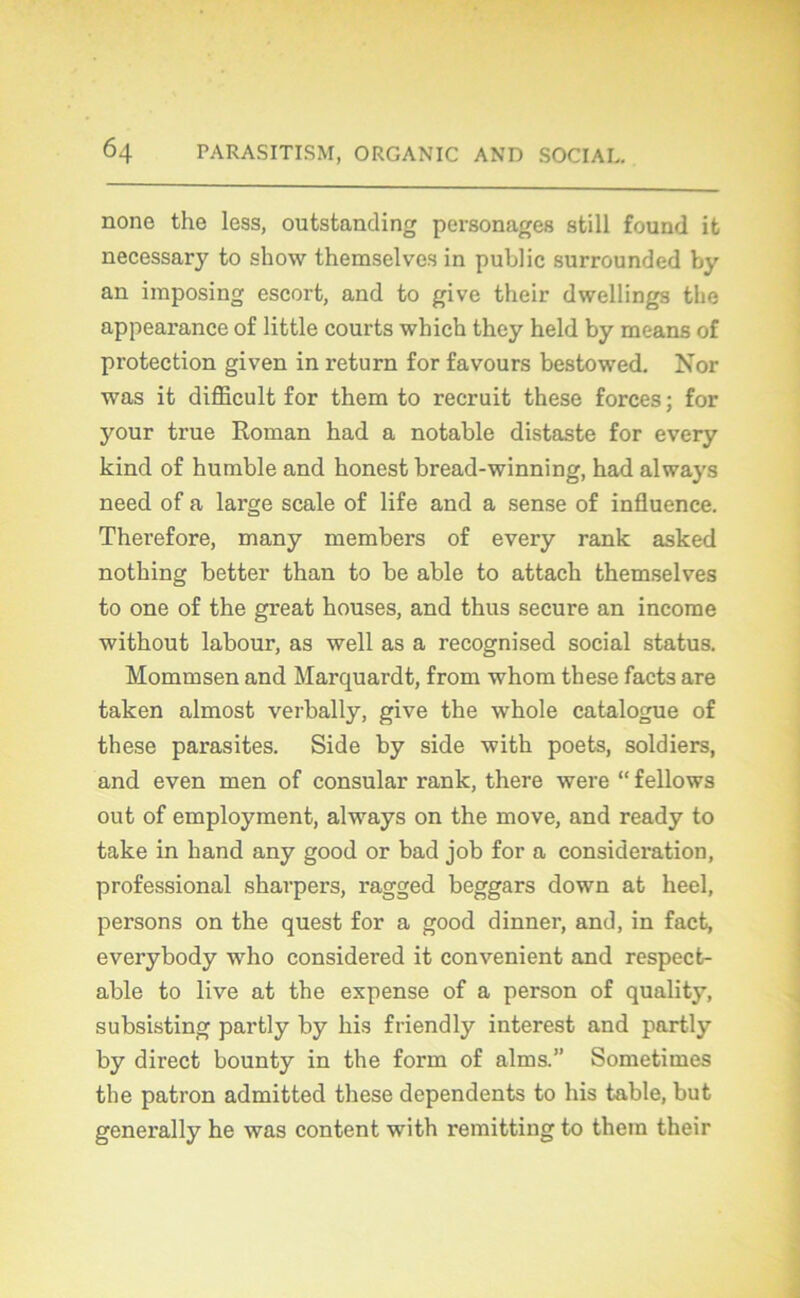 none the less, outstanding personages still found ifc necessary to show themselves in public surrounded by an imposing escort, and to give their dwellings the appearance of little courts wliich they held by means of protection given in return for favours bestowed. Xor was it difficult for them to recruit these forces ; for your true Roman had a notable distaste for every kind of humble and konest bread-winning, had always need of a large scale of life and a sense of influence. Therefore, many members of every rank asked nothing better than to be able to attack themselves to one of the great houses, and thus secure an income without labour, as well as a recognised social status. Mommsen and Marquardt, from whom these facts are taken almost verbally, give the whole catalogue of these parasites. Side by side -with poets, soldiers, and even men of consular rank, there were “ fellows out of employment, always on the move, and ready to take in hand any good or bad job for a considération, professional sharpers, ragged beggars down at heel, persons on the quest for a good dinner, and, in fact, everybody who considei’ed it convenient and respect- able to live at the expense of a person of quality, subsisting partly by his friendly interest and partly by direct bounty in the form of alms.” Sometimes the patron admitted these dependents to his table, but generally he was content with remitting to them their