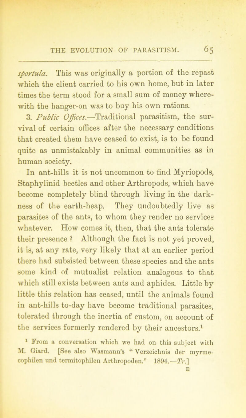 sportula. Tins was originally a portion of the repast wliich the client carried to his own home, but in later times the term stood for a small sum of money where- with the hanger-on was to buy his own rations. 3. Public Offices.—Traditional parasitism, the sur- vival of certain offices after the necessary conditions that created them hâve ceased to exist, is to be found quite as unmistakably in animal communities as in human society. In ant-hills it is not uncomraon to find Myriopods, Staphylinid beetles and other Arthropods, which hâve become completely blind through living in the dark- ness of the earth-heap. They undoubtedly live as parasites of the ants, to whom they render no services whatever. How cornes it, then, that the ants tolerate their presence ? Although the fact is not yet proved, it is, at any rate, very likely that at an earlier period there had subsisted between these species and the ants some kind of mutualist relation analogous to that which still exists between ants and aphides. Little by little this relation has ceased, until the animais found in ant-hills to-day bave become traditional parasites, tolerated through the inertia of custom, on account of the services formerly rendered by their ancestors.1 1 From a conversation which we had on this subject with M. Giard. [See also Wasmann’s “ Verzeichnis der myrme- cophilen und termitophilen Arthropoden.” 1894.—2V.] E