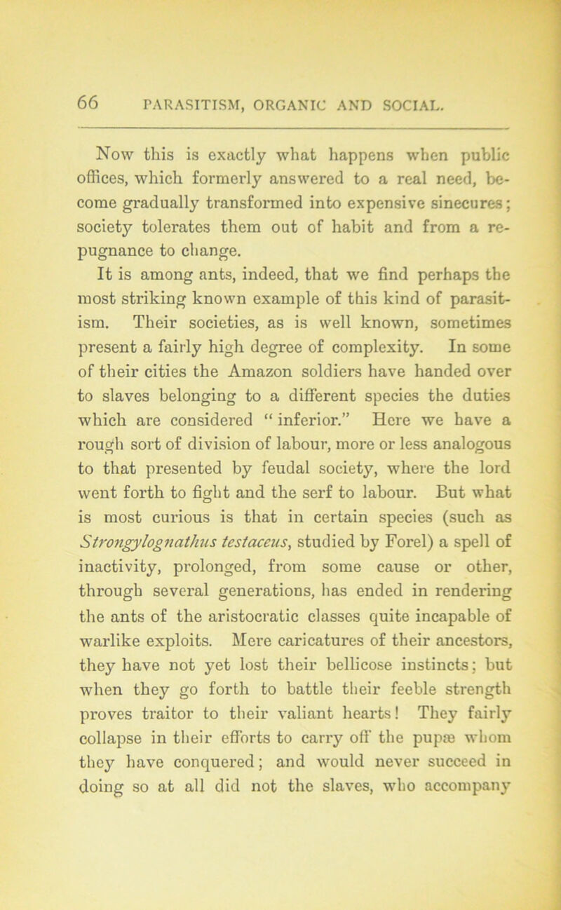 Now tliis is exactly what happens when public offices, which formerly answered to a real need, be- come gradually transformed into expensive sinécures; society tolérâtes them out of habit and from a ré- pugnance to change. It is among ants, indeed, that we find perhaps the most striking known example of this kind of parasit- ism. Their societies, as is well known, sometimes présent a fairly high degree of complexity. In soine of their cities the Amazon soldiers hâve handed over to slaves belonging to a different species the duties which are considered “ inferior.” Hcre we hâve a rough sort of division of labour, more or less analogous to that presented by feudal society, where the lord went forth to fight and the serf to labour. But what is most curious is that in certain species (such as Strongylognathus testaceus, studied by Forel) a spell of inactivity, prolonged, from some cause or other, through several générations, lias ended in rendering the ants of the aristocratie classes quite incapable of warlike exploits. Mere caricatures of their ancestors, they hâve not yet lost their bellicose instincts ; but when they go forth to battle their feeble strength proves traitor to their valiant hearts! They fairly collapse in their efforts to carry off the pupæ whom thejr hâve conquered ; and would never succeed in doing so at ail did not the slaves, wbo accompany