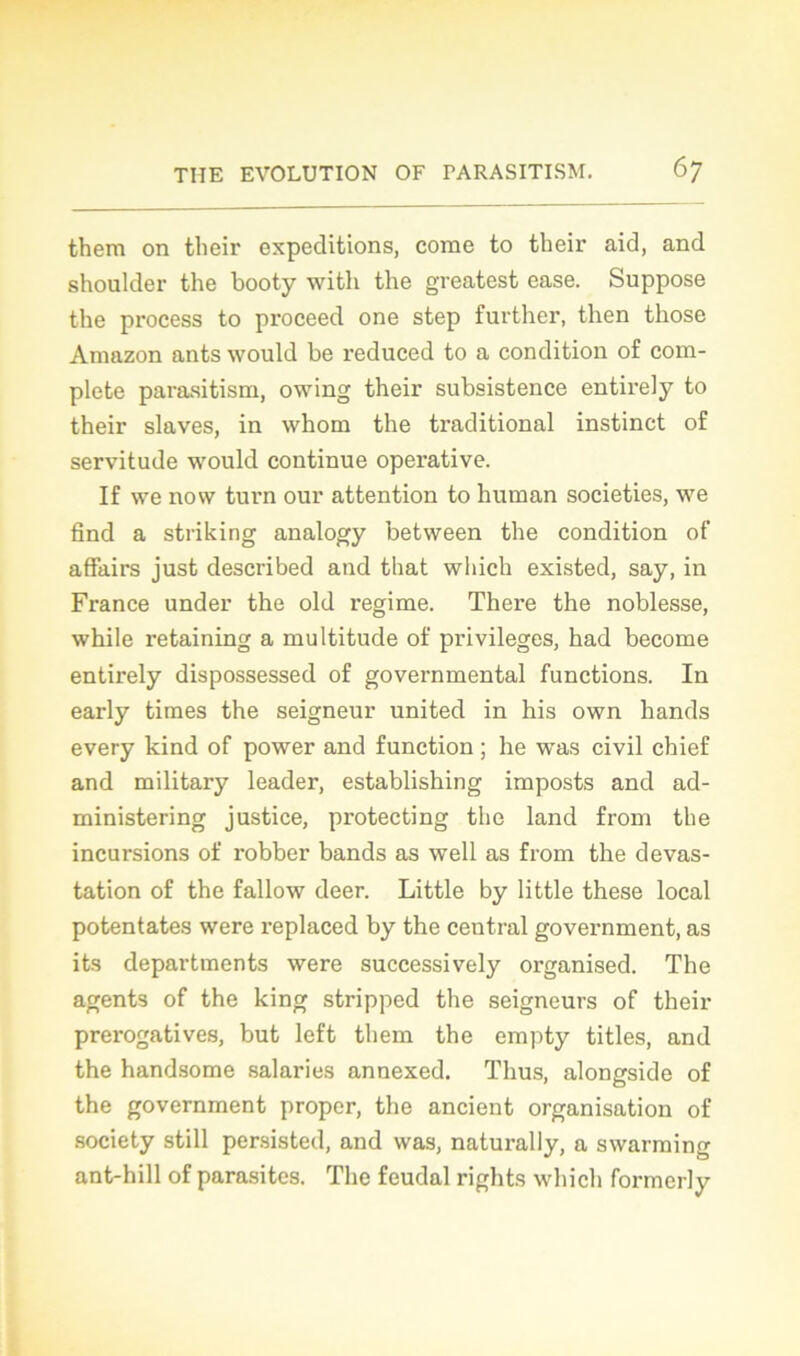 them on their expéditions, corne to their aid, and shoulder the booty with the greatest ease. Suppose the process to proceed one step further, then those Amazon ants would be reduced to a condition of com- plété parasitism, owing their subsistence entirely to their slaves, in whom the traditional instinct of servitude would continue operative. If we now turn our attention to human societies, we find a striking analogy between the condition of affairs just described and that wliich existed, say, in France under the old régime. There the noblesse, while retaining a multitude of privilèges, had become entirely dispossessed of governmental functions. In early times the seigneur united in his own hands every kind of power and function ; he was civil chief and military leader, establishing imposts and ad- ministering justice, protecting the land from the incursions of robber bands as well as from the dévas- tation of the fallow deer. Little by little these local potentates were replaced by the central government, as its departments were successively organised. The agents of the king stripped the seigneurs of their prérogatives, but left them the empty titles, and the handsome salaries annexed. Thus, alongside of the government proper, the ancient organisation of society still persisted, and was, naturally, a swarming ant-hill of parasites. The feudal rights wliich formerly