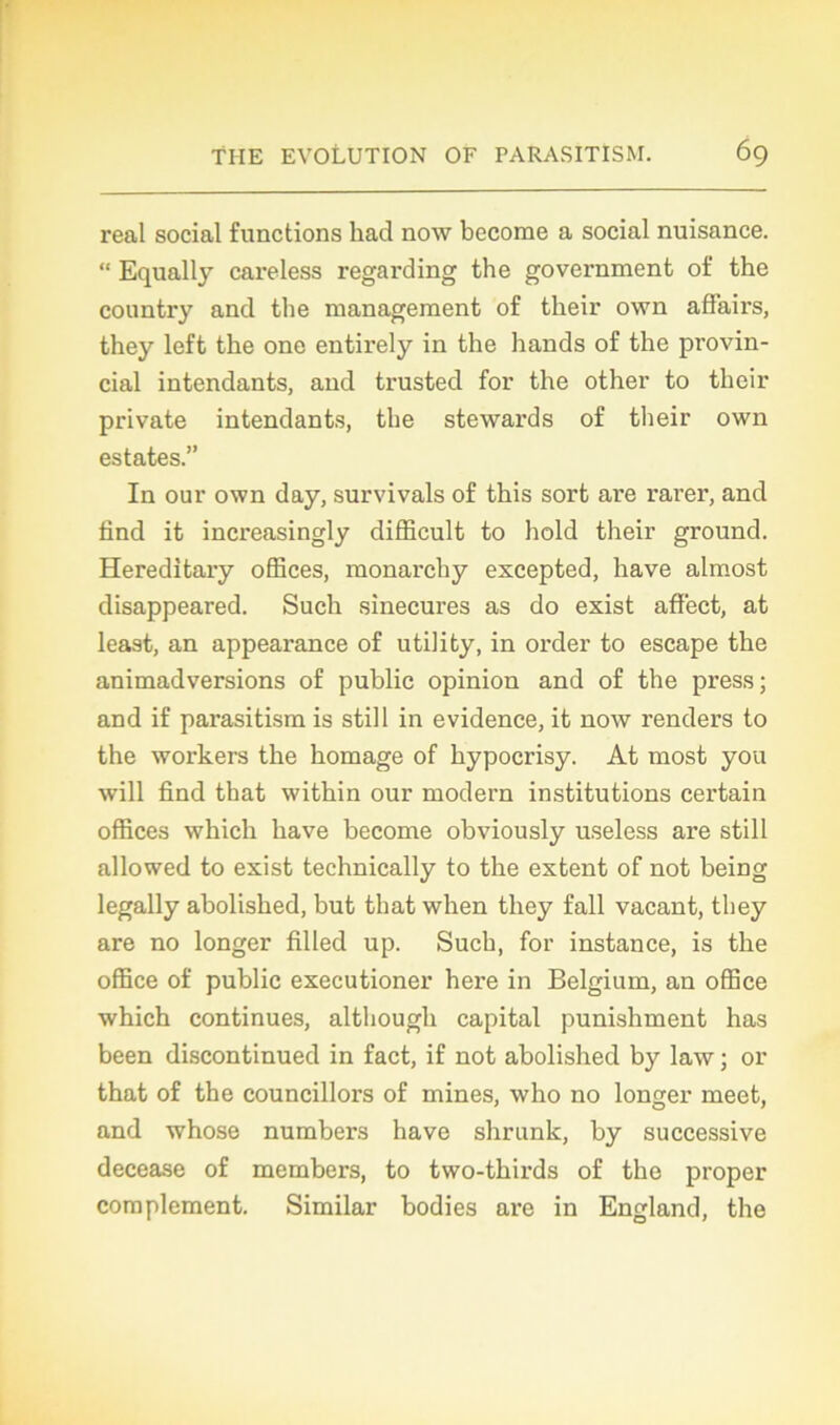 real social functions had now become a social nuisance. “ Equally careless regai-ding the government of the country and the management of their own affairs, they left the one entirely in the hands of the provin- cial intendants, and trusted for the other to their private intendants, the stewards of their own estâtes.” In our own day, survivais of this sort are rarer, and find it increasingly difficult to hold their ground. Hereditary offices, monarchy excepted, hâve almost disappeared. Such sinécures as do exist affect, at least, an appearance of utility, in order to escape the animadversions of public opinion and of the press; and if parasitism is still in évidence, it now renders to the workers the homage of hypocrisy. At most you will find that within our modéra institutions certain offices which hâve become obviously useless are still allowed to exist technically to the extent of not being legally abolished, but that when they fall vacant, they are no longer filled up. Such, for instance, is the office of public executioner here in Belgium, an office which continues, although capital punishment has been discontinued in fact, if not abolished by law ; or that of the councillors of mines, who no longer meet, and whose numbers hâve shrunk, by successive decease of members, to two-thirds of the proper complément. Similar bodies are in England, the