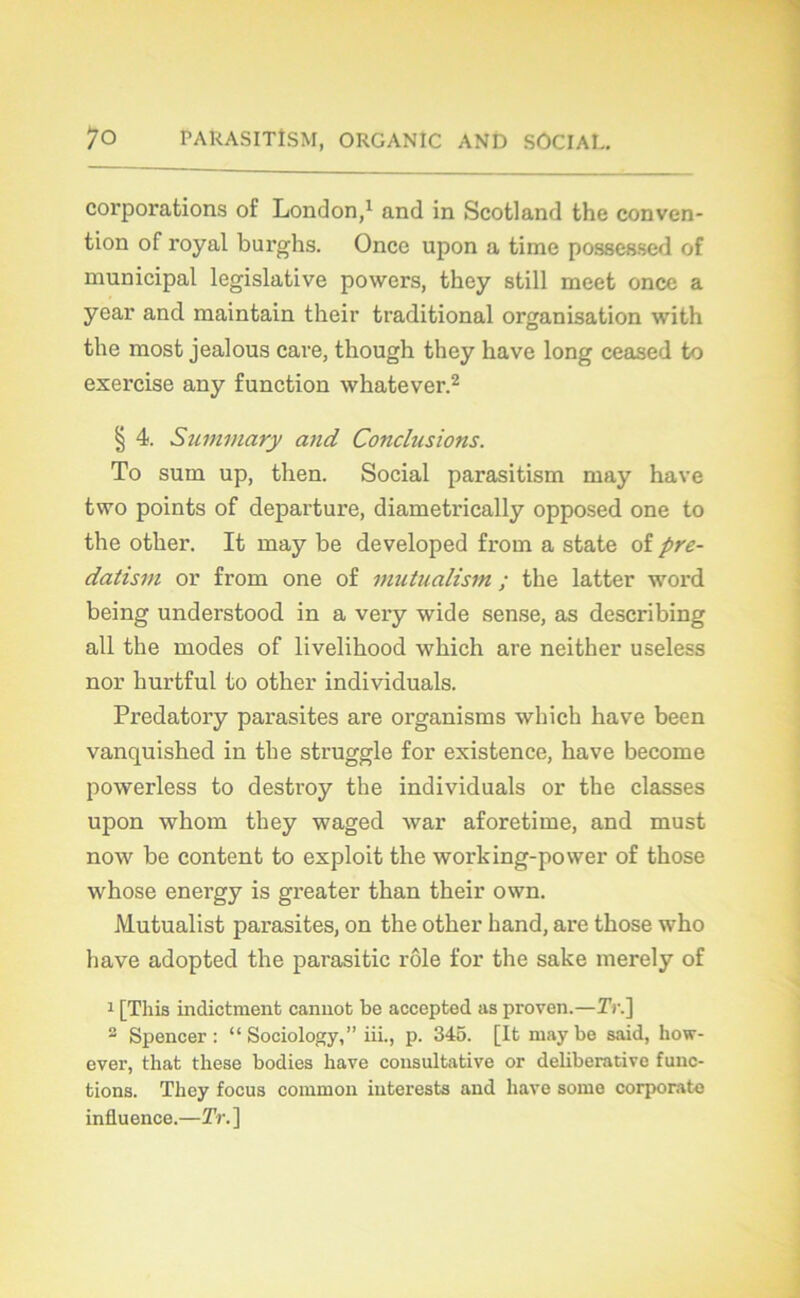 corporations of London,1 and in Scotland the conven- tion of royal burghs. Once upon a time possessed of municipal legislative powers, they still meet once a year and maintain their traditional organisation with the most jealous care, though they hâve long ceased to exercise any function whatever.2 § 4. Summary and Conclusions. To sum up, then. Social parasitism may hâve two points of departure, diametrically opposed one to the other. It may be developed from a state of pre- datisin or from one of mutualism ; the latter word being understood in a very wide sense, as describing ail the modes of livelihood which are neither useless nor hurtful to other individuals. Predatory parasites are organisais which hâve been vanquished in the struggle for existence, hâve become powerless to destroy the individuals or the classes upon whom they waged war aforetime, and must now be content to exploit the working-povver of those whose energy is greater than their own. JVlutualist parasites, on the other hand, are those who liave adopted the parasitic rôle for the sake merely of 1 [Tliis indictmenb cannob be accepted as proven.—Tr.] 2 Spencer: “ Sociology,” iii., p. 345. [It ruaybe said, liow- ever, that these bodies hâve consultative or deliberative func- tions. They focus common iuterests and liave some corporate influence.—Tr.]