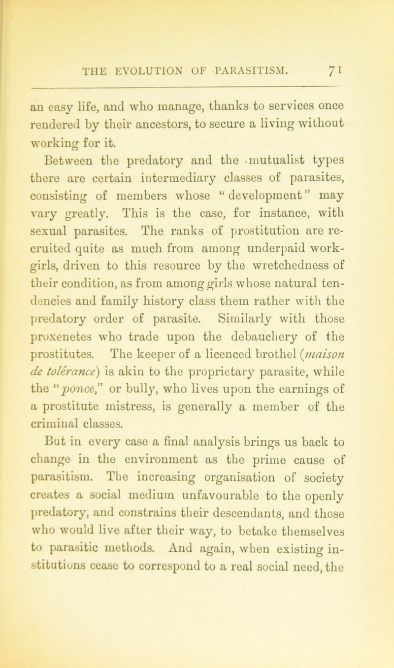 an easy life, and who manage, thanks to services once rendered by their ancestors, to secure a living without working for it. Betsveen tbe predatory and the -mutualist types there are certain intermediary classes of parasites, consisting of raembers whose “development” may vary greatly. This is the case, for instance, with sexual parasites. The ranks of prostitution are re- cruited quite as mucli from among underpaid work- girls, driven to this resource by the wretckedness of their condition, as from among girls whose natural ten- dencies and family history class them rather with the predatory order of parasite. Similarly with those proxenetes who trade upon the debauchery of the prostitutes. The keeper of a licenced brothel (maison de tolérance') is akin to the proprietary parasite, while the “ponce,” or bull)7, who lives upon the earnings of a prostitute mistress, is generally a member of the criminal classes. But in every case a final analysis brings us back to change in the environment as the prime cause of parasitism. The increasing organisation of society créâtes a social medium unfavourable to the openly predatory, and constrains their descendants, and those who would live after their way, to betake themselvcs to parasitic methods. And again, when existing in- stitutions cease to correspond to a real social necd, the