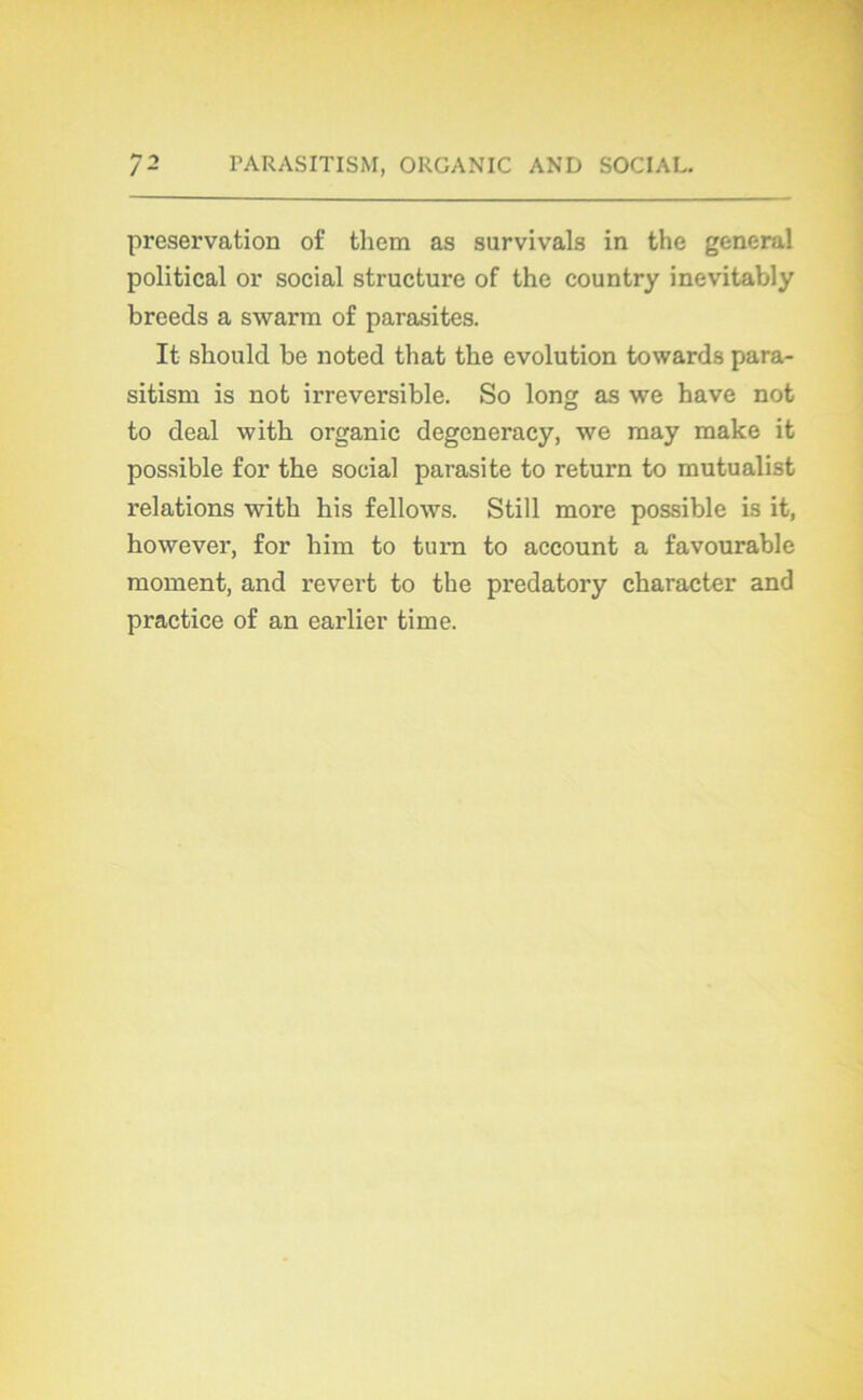 préservation of them as survivais in the general political or social structure of the country inevitably breeds a swarm of parasites. It should be noted that the évolution towards para- sitism is not irréversible. So long as we hâve not to deal with organic degeneracy, we raay make it possible for the social parasite to return to mutualist relations with his fellows. Still more possible is it, however, for him to turn to account a favourable moment, and revert to the predatory character and practice of an earlier time.