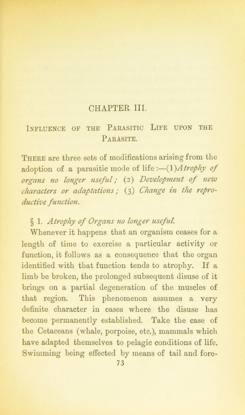 CHAPTER III. Influence of tue Parasitic Life upon tue Parasite. There are three sets of modifications arising from the adoption of a parasitic mode of lifc :—(1 )Alrophy of organs no longer useful ; (2) Development of neiv characters or adaptations ; (3) Change in the repro- ductive function. § 1. Atrophy of Organs no longer useful. Whenever it happens that an organism ceases for a length of tiine to exercise a particular activity or function, it follows as a conséquence that the organ identified with that function tends to atrophy. If a limb be broken, the prolonged subséquent disuse of it brings on a partial degeneration of the muscles of that région. This phenomenon assumes a very definite character in cases where the disuse lias become permanently established. Take the case of the Cetaceans (whale, porpoise, etc.), mammals which hâve adapted themselves to pelagic conditions of life. Swiinming being effected by means of tail and fore-