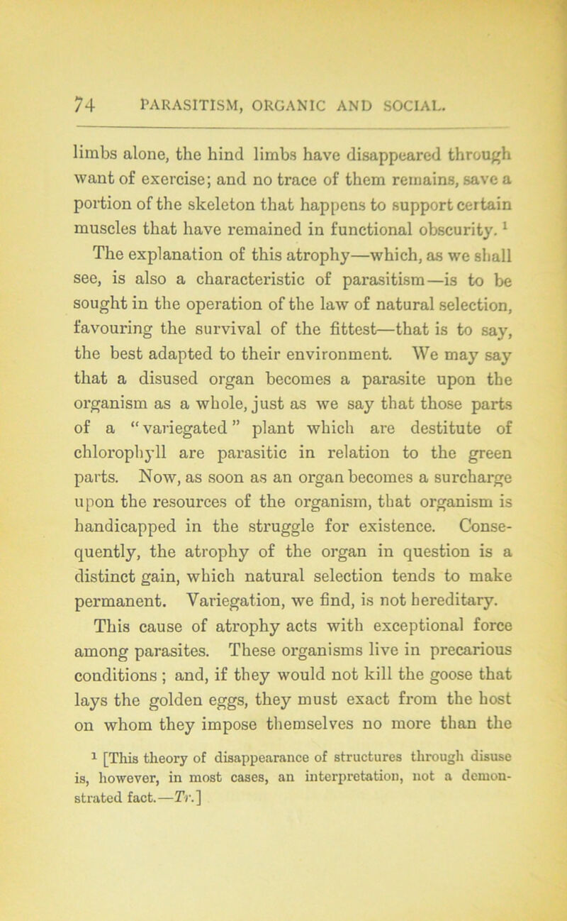 limbs alone, the hind limbs hâve disappeared through want of exercise; and no trace of tkem reiuains, save a portion of the skeleton that happons to support certain muscles that hâve remained in functional obscurity.1 The explanation of this atrophy—which, as we shall see, is also a characteristic of parasitism—is to be sought in the operation of the law of natural sélection, favouring the survival of the fittest—that is to say, the best adapted to their environment. We may say that a disused organ becomes a parasite upon the organism as a whole, just as we say that those parts of a “ variegated ” plant which are destitute of chlorophyll are parasitic in relation to the green parts. Now, as soon as an organ becomes a surcharge upon the resources of the organism, that organism is handicapped in the struggle for existence. Conse- quently, the atrophy of the organ in question is a distinct gain, which natural sélection tends to make permanent. Variegation, we find, is not bereditary. This cause of atrophy acts with exceptional force among parasites. These organisais live in precarious conditions ; and, if they would not kill the goose that lays the golden eggs, they must exact from the host on whom they impose themselves no more than the 1 [This theory of disappearance of structures tlirough disuse is, liowever, in most cases, an interprétation, not a dcmon- strated fact.—ÏY.]