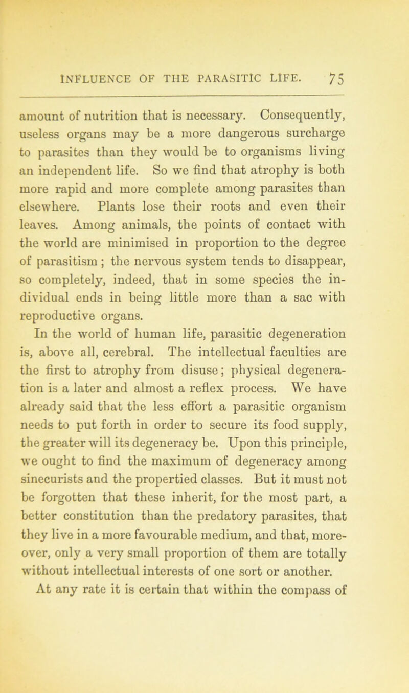 amount of nutrition that is necessary. Consequently, useless organs may be a more dangerous surcharge to parasites than they would be to organisms living an independent life. So we find that atrophy is both more rapid and more complété among parasites than elsewhere. Plants lose their roots and even their leaves. Among animais, the points of contact with the world are minimised in proportion to the degree of parasitism ; the nervous System tends to disappear, so completely, indeed, that in some species the in- dividual ends in being little more than a sac with reproductive organs. In the world of human life, parasitic degeneration is, above ail, cérébral. The intellectual faculties are the first to atrophy from disuse ; physical degenera- tion is a later and almost a reflex process. We hâve already said that the less effort a parasitic organism needs to put forth in order to secure its food supply, the greater will its degeneracy be. Upon this principle, we ought to find the maximum of degeneracy among sinecurists and the propertied classes. But it must not be forgotten that these inherit, for the most part, a better constitution than the predatory parasites, that they live in a more favourable medium, and that, more- over, only a very small proportion of them are totally without intellectual interests of one sort or anothei’. At any rate it is certain that witliin the compass of