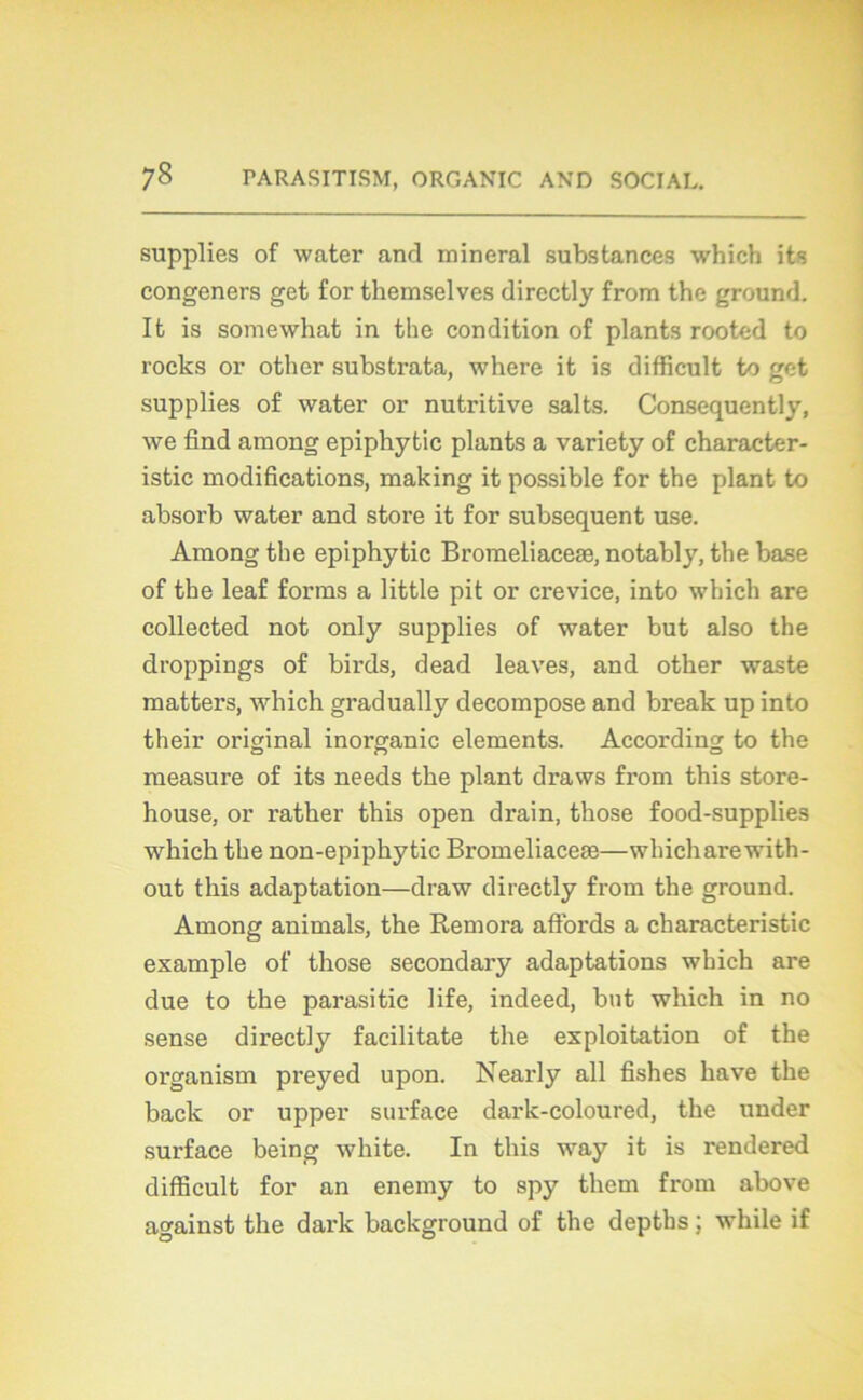 supplies of water and minerai substances which its congeners get for themselves dircctly from the ground. It is somewhat in the condition of plants rooted to rocks or other substrata, where it is difficult to get supplies of water or nutritive salts. Consequently, we find among epiphytic plants a variety of character- istic modifications, making it possible for the plant to absorb water and store it for subséquent use. Among the epiphytic Bromeliaceæ, notably, the base of the leaf forais a little pit or crevice, into which are collected not only supplies of water but also the droppings of birds, dead leaves, and other waste matters, which gradually décomposé and break up into their original inorganic éléments. According to the measure of its needs the plant draws from this store- house, or rather this open drain, those food-supplies which the non-epiphytic Bromeliaceæ—whicharewith- out this adaptation—draw directly from the ground. Among animais, the Rémora affords a characteristic example of those secondary adaptations which are due to the parasitic life, indeed, but which in no sense directly facilitate the exploitation of the organism preyed upon. Nearly ail fishes hâve the back or upper surface dark-coloured, the under surface being white. In this way it is rendered difficult for an enemy to spy them from above against the dark background of the depths ; while if