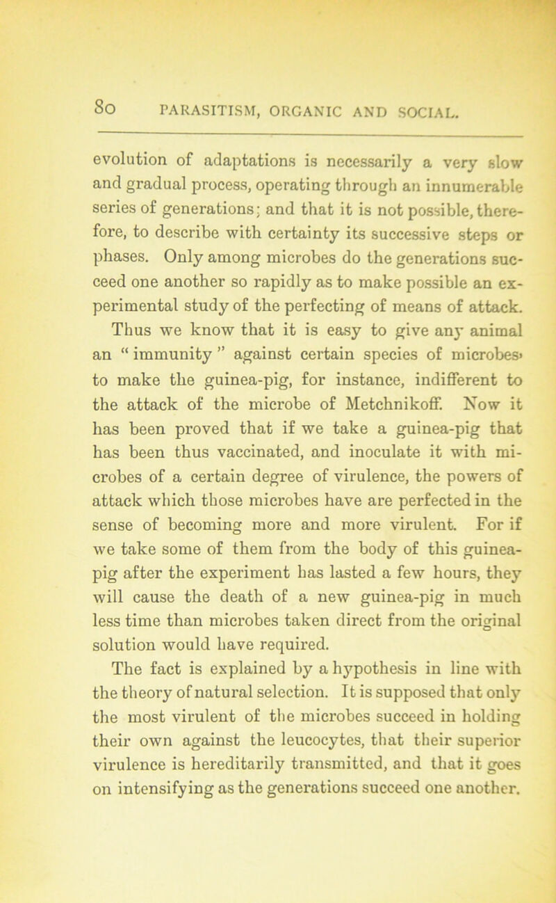 évolution of adaptations is necessarily a very slow and graduai process, operating tlirougli an innumerable sériés of générations: and that it is not possible, there- fore, to describe with certainty its successive steps or phases. Only among microbes do the générations suc- ceed one another so rapidly as to make possible an ex- perimental study of the perfecting of means of attack. Thus we know that it is easy to give any animal an “ immunity ” against certain species of microbes* to make the guinea-pig, for instance, indifferent to the attack of the microbe of Metchnikoff. Now it has been proved that if we take a guinea-pig that has been thus vaccinated, and inoculate it with mi- crobes of a certain degree of virulence, the powers of attack which those microbes hâve are perfected in the sense of becoming more and more virulent. For if we take some of them front the body of this guinea- pig after the experiment has lasted a few hours, they will cause the death of a new guinea-pig in mu ch less time than microbes taken direct front the original solution would hâve required. The fact is explained by a hypothesis in line with the theory of natural sélection. It is supposed that only the most virulent of tlie microbes succeed in holding their own against the leucocytes, that their superior virulence is hereditarily transmitted, and that it goes on intensifying as the générations succeed one another.