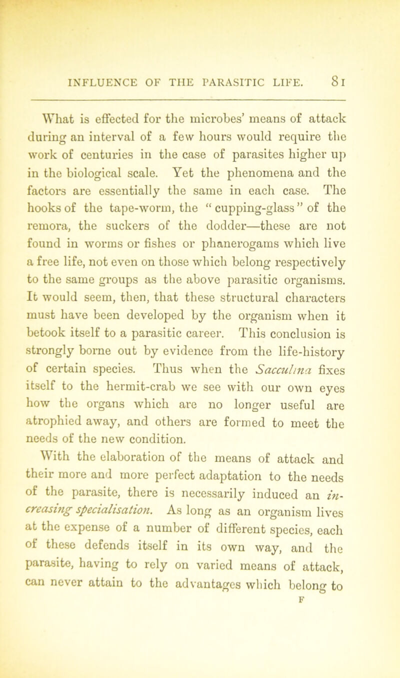 What is efFected for the microbes’ means of attack during an interval of a few hours would require the work of centuries in the case of parasites higher up in the biological scale. Yet the phenomena and the factors are essentially the same in each case. The hooks of the tape-worin, the “ cupping-glass ” of the rémora, the suckers of the dodder—these are not found in worms or fishes or phanerogams which live a free life, not even on those which belong respectively to the same groups as the above parasitic organisms. It would seem, then, that these structural characters must bave been developed by the organism when it betook itself to a parasitic career. This conclusion is strongly borne out by evidence from the life-history of certain species. Thus when the Sacculma fixes itself to the hermit-crab we see with oui- own eyes how the organs which are no longer useful are atrophied away, and others are formed to meet the needs of the new condition. With the élaboration of the means of attack and their more and more perfect adaptation to the needs of the parasite, there is necessarily induced an in- creasing spécialisation. As long as an organism lives at the expense of a number of different species, each of these défends itself in its own way, and the parasite, having to rely on varied means of attack, can never attain to the advantagcs which belong to