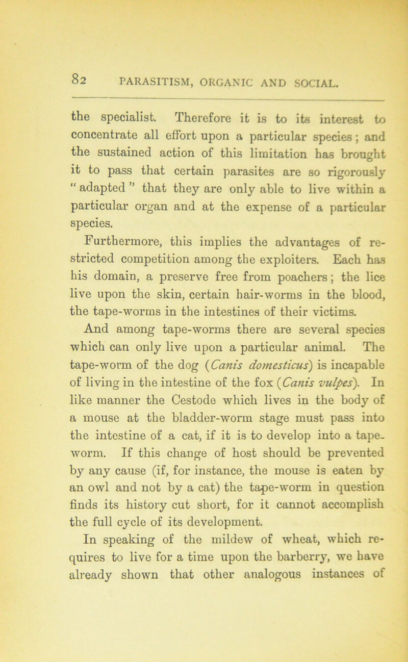 the specialist. Therefore it is to its interest to concentrate ail effort upon a particular species ; and the sustained action of this limitation bas brought it to pass that certain parasites are so rigorously “ adapted ” that they are only able to live within a particular organ and at the expense of a particular species. Furthermore, this implies the advantages of re- stricted compétition among the exploiters. Each has bis domain, a preserve free from poachers ; the lice live upon the skin, certain hair-worms in the blood, the tape-worms in the intestines of their victims. And among tape-worms there are several species which can only live upon a particular animal. The tape-worm of the dog (Canis domesticus) is incapable of living in the intestine of the fox (Canis vulpes). In like manner the Cestode which lives in the body of a mouse at the bladder-worm stage must pass into the intestine of a cat, if it is to develop into a tape- worm. If this change of host should be prevented by any cause (if, for instance, the mouse is eaten by an owl and not by a cat) the tape-worm in question finds its history eut short, for it cannot accomplish the full cycle of its development. In speaking of the mildew of wheat, which re- quires to live for a time upon the barberry, we bave already shown that other analogous instances of