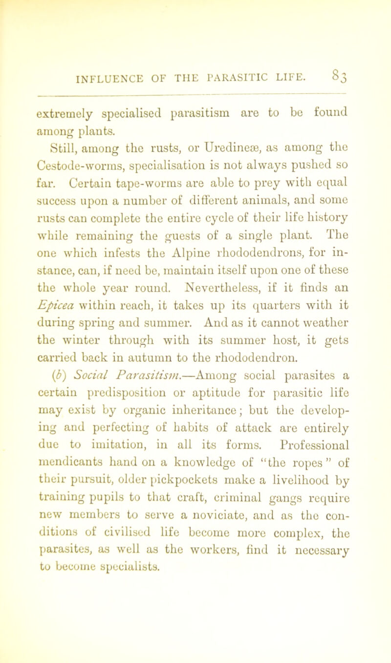 extremely specialised parasitism are to be found among plants. Still, among the rusts, or Uredineæ, as among the Cestode-worras, spécialisation is not always pushed so far. Certain tape-worms are able to prey witli equal success upon a number of different animais, and some rusts can complété the entire cycle of their life liistory while remaining the guests of a single plant. The one which infests the Alpine rhododendrons, for in- stance, can, if need be, maintain itself upon one of these the whole year round. Nevertheiess, if it finds an Epicéa within reach, it takes up its quarters with it during spring and summer. And as it cannot weather the winter through with its summer host, it gets carried back in autumn to the rhododendron. (b) Social Parasitism.—Among social parasites a certain prédisposition or aptitude for parasitic life may exist by organic inheritance ; but the develop- ing and perfecting of habits of attaclc are entirely due to imitation, in ail its forms. Professional mendicants hand on a knowledge of “the ropes ” of their pursuit, older pickpockets make a livelihood by training pupils to that craft, criminal gangs require new members to serve a noviciate, and as the con- ditions of civilised life become more complex, the parasites, as well as the workcrs, find it necessary to become specialists.