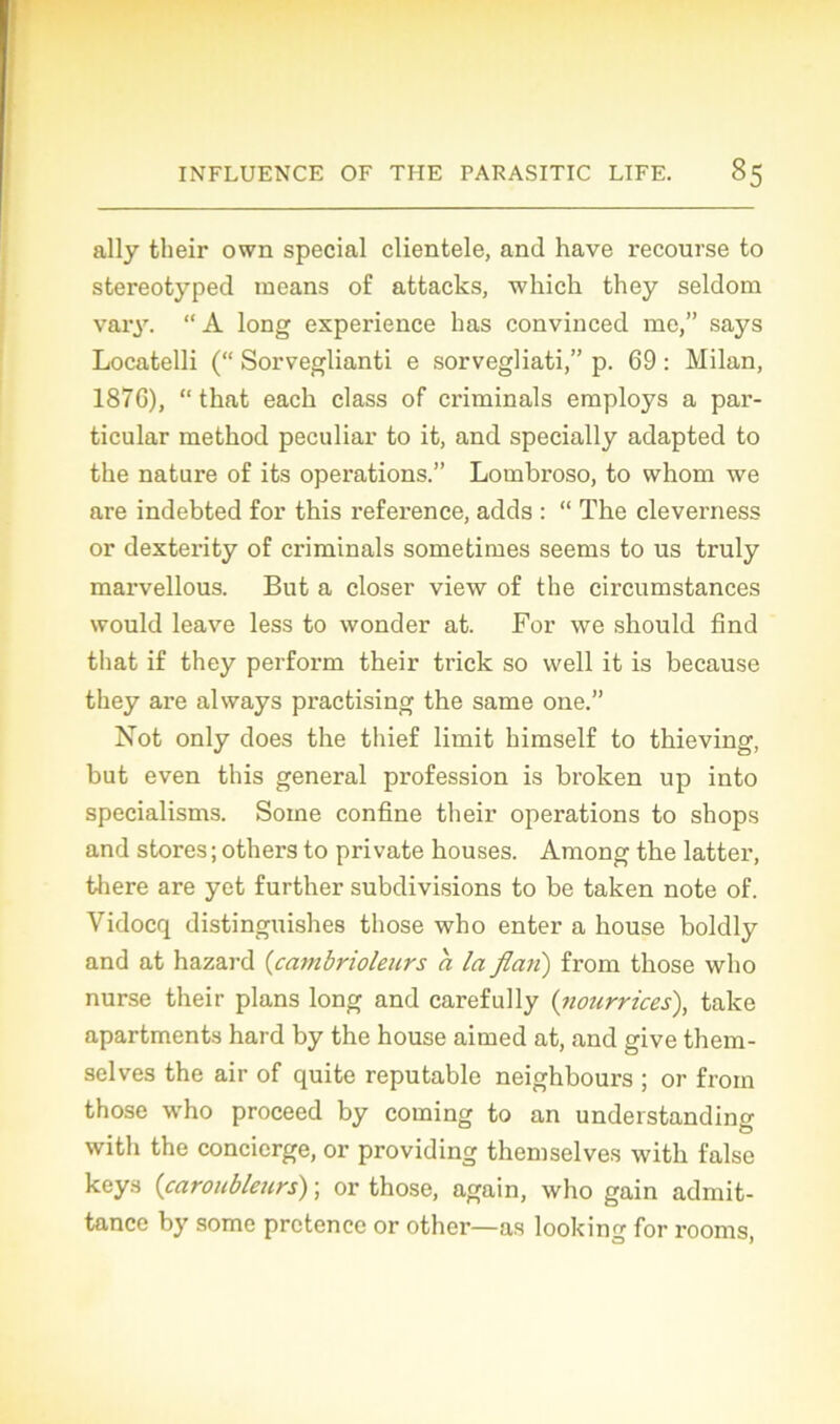 ally their own spécial clientèle, and hâve recourse to stereotyped means of attacks, which they seldom vary. “ A long expérience 1ms convinced me,” says Locatelli (“ Sorveglianti e sorvegliati,” p. 69 : Milan, 1876), “ that each class of criminals employs a par- ticular metkod peculiar to it, and specially adapted to the nature of its operations.” Lombroso, to whom we are indebted for this reference, adds : “ The cleverness or dexterity of criminals sometimes seems to us truly marvellous. But a doser view of the circumstances would leave less to wonder at. For we should find that if they perform their trick so well it is because they are always practising the same one.” Not only does the thief limit himself to thieving, but even this general profession is broken up into specialisms. Soine confine their operations to shops and stores ; others to pri vate houses. Among the latter, there are yet further subdivisions to be taken note of. Vidocq distinguishes those who enter a house boldly and at hazard (cambrioleurs a la flan) from those who nurse their plans long and carefully (nourrices), take apartments hard by the house aimed at, and give them- selves the air of quite reputable neighbours ; or from those who proceed by coming to an understanding with the concierge, or providing themselves witli false keys {caroubleurs) ; or those, again, who gain admit- tance by some prctencc or other—as looking for rooms,