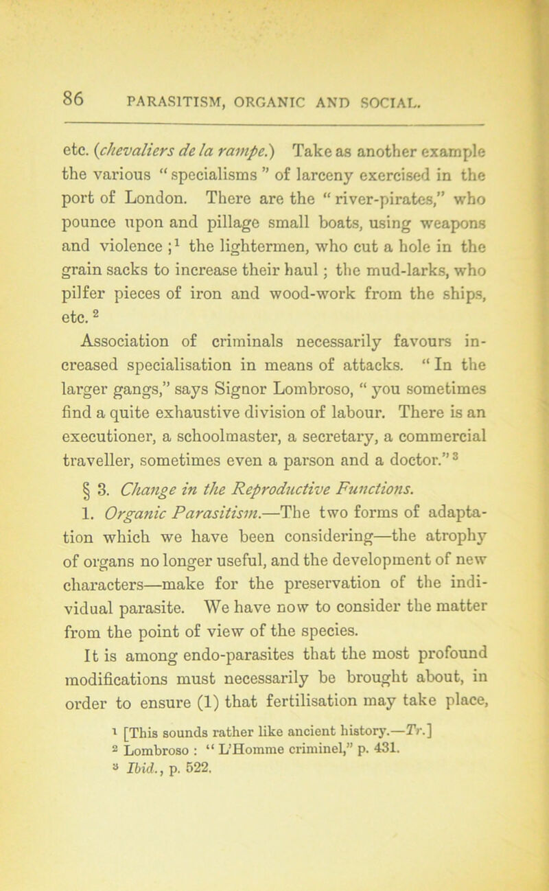 etc. (chevaliers de la rampe.) Take as another example the various “ specialisms ” of larceny exercised in the port of London. There are the “ river-pirates,” who pounce upon and pillage small boats, using weapons and violence J1 the lightermen, who eut a hole in the grain sacks to increase their haul ; the mud-larks, who pilfer pièces of iron and wood-work from the ships, etc. 2 Association of criminals necessarily favours in- creased spécialisation in means of attacks. “ In the larger gangs,” says Signor Lombroso, “ you sometimes find a quite exhaustive division of labour. There is an executioner, a schoolmaster, a secretary, a commercial traveller, sometimes even a parson and a doctor.”3 § 3. Change in the Reproductive Functions. 1. Orgatiic Parasitism.—The two forms of adapta- tion which we hâve been considering—the atrophy of organs no longer useful, and the development of new characters—make for the préservation of the indi- vidual parasite. We hâve now to consider the matter from the point of view of the species. It is among endo-parasites that the most profound modifications must necessarily be brought about, in order to ensure (1) that fertilisation may take place, 1 [This sounds rather like ancient history.—Tr.\ 2 Lombroso : “ L’Homme criminel,” p. 431. 3 Ibid., p. 522.