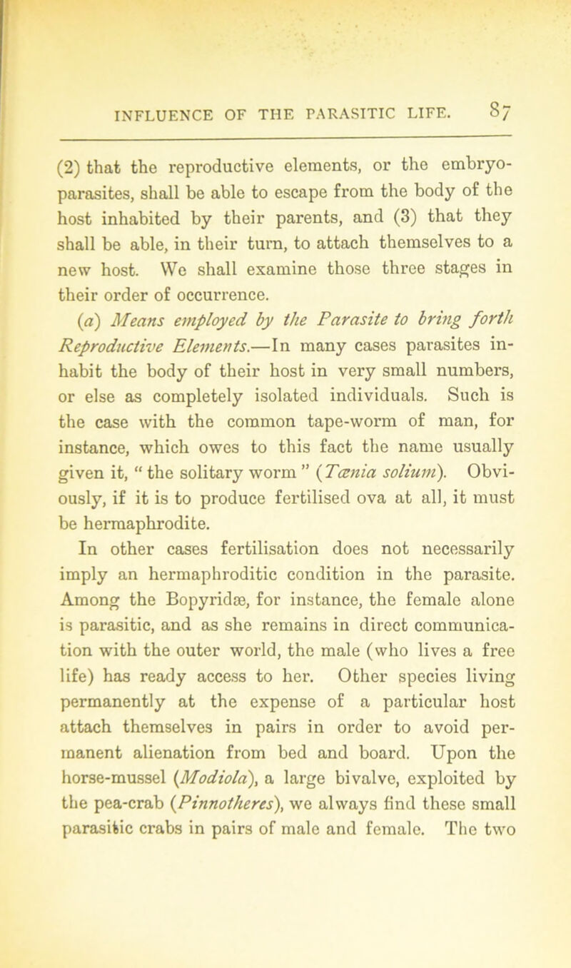 (2) that the reproductive éléments, or the embryo- parasites, shall be able to escape from the body of the host inhabited by their parents, and (3) that they shall be able, in their turn, to attach themselves to a new host. We shall examine those three stages in their order of occurrence. (a) Means employed by the Parasite to bring forth Reproductive Eléments.—In many cases parasites in- habit the body of their host in very small numbers, or else as completely isolated individuals. Such is the case with the coramon tape-worm of man, for instance, which owes to this fact the name usually given it, “ the solitary worm ” ( Tcenia solium). Obvi- ously, if it is to produce fertilised ova at ail, it must be hermaphrodite. In other cases fertilisation does not necessarily imply an hermaphroditic condition in the parasite. Among the Bopyridæ, for instance, the female alone is parasitic, and as she remains in direct communica- tion with the outer world, the male (who lives a free life) has ready access to her. Other species living permanently at the expense of a particular host attach themselves in pairs in order to avoid per- manent alienation from bed and board. Upon the horse-mussel (Modiola), a large bivalve, exploited by the pea-crab (Pinnotheres), we always find these small parasitic crabs in pairs of male and female. The two