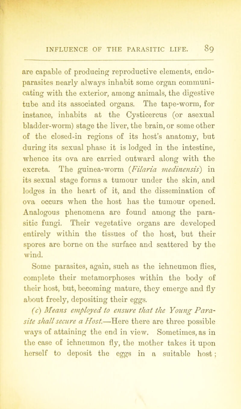 are capable of producing reproductive éléments, endo- parasites nearly always inhabit some organ communi- cating with the exterior, araong animais, the digestive tube and its associated organs. The tape-worm, for instance, inhabits at the Cysticercus (or asexual bladder-worm) stage the liver, the brain, or some other of the closed-in régions of its host’s anatomy, but during its sexual phase it is lodged in the intestine, whence its ova are carried outward along with the excreta. The guinea-worm (Filaria medinensis) in its sexual stage forms a tumour under the skin, and lodges in the heart of it, and the dissémination of ova occurs when the host has the tumour opened. Analogous phenomena are found among the para- sitic fungi. Their végétative organs are developed entirely within the tissues of the host, but their spores are borne on the surface and scattered by the wind. Some parasites, again, such as the ichneumon Aies, complété their métamorphosés within the body of their host, but, becoming mature, they emerge and fly about freely, depositing their eggs. (c) Means employed to ensure that the Young Para- site shallsecure a Host.—Here there are three possible ways of attaining the end in view. Sometimcs, as in the case of ichneumon fly, the mother takes it upon herself to deposit the eggs in a suitablc host :