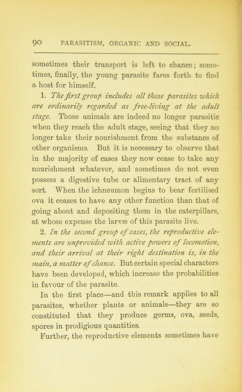 sometimes their transport is lcft to chance ; some- times, finally, the young parasite fares forth to find a host for himself. 1. The first group includes ail those parasites which are ordinarily rcgarded as free-living at the adult stage. Those animais are indeed no longer parasitic wlien they reach the adult stage, seeing that they no longer take their nourishment from the substance of other organisms. But it is necessary to observe that in the majority of cases they now cease to take any nourishment whatever, and sometimes do not even possess a digestive tube or alimentary tract of any sort. Wlien the ichneumon begins to bear fertilised ova it ceases to bave any other function than that of going about and depositing them in the caterpillars, at whose expense the larvæ of this parasite live. 2. In the second group of cases, the reproductive élé- ments are unprovided with active poivers of locomotion, and their arrivai at their right destination is, in the main, a matter of chance. But certain spécial characters hâve been developed, which increase the probabilities in favour of the pai’asite. In the first place—and this remark applies to ail parasites, whether plants or animais—they are so constituted that they produce germs, ova, seeds, spores in prodigious quantifies. Further, the reproductive éléments sometimes hâve