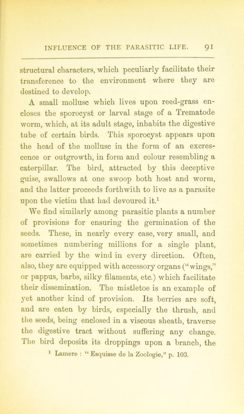 structural characters, which peculiarly facilitate their transference to the environment where tliey are destined to develop. A small mollusc which lives upon reed-grass en- closes the sporocyst or larval stage of a Trematode worm, which, at its adult stage, inhabits the digestive tube of certain birds. This sporocyst appears upon the head of the mollusc in the form of an excres- cence or outgrowth, in form and colour resembling a Caterpillar. The bird, attracted by this deceptive guise, swallows at one swoop both host and worm, and the latter proceeds forthwith to live as a parasite upon the victim that had devoured it.1 We find similarly among parasitic plants a number of provisions for ensuring the germination of the seeds. These, in nearly every case, very small, and sometimes numbering millions for a single plant, are carried by the wind in every direction. Often, also, tliey are equipped with accessory organs (“ wings,” or pappus, barbs, silky filaments, etc.) which facilitate their dissémination. The mistletoe is an example of yet another kind of provision. Its berries are soft, and are eaten by birds, especially the thrush, and the seeds, being enclosed in a viscous sheath, traverse the digestive tract without suffering any change. The bird deposits its droppings upon a brancb, the 1 Lamere : “ Esquisse de la Zoologie,” p. 103.