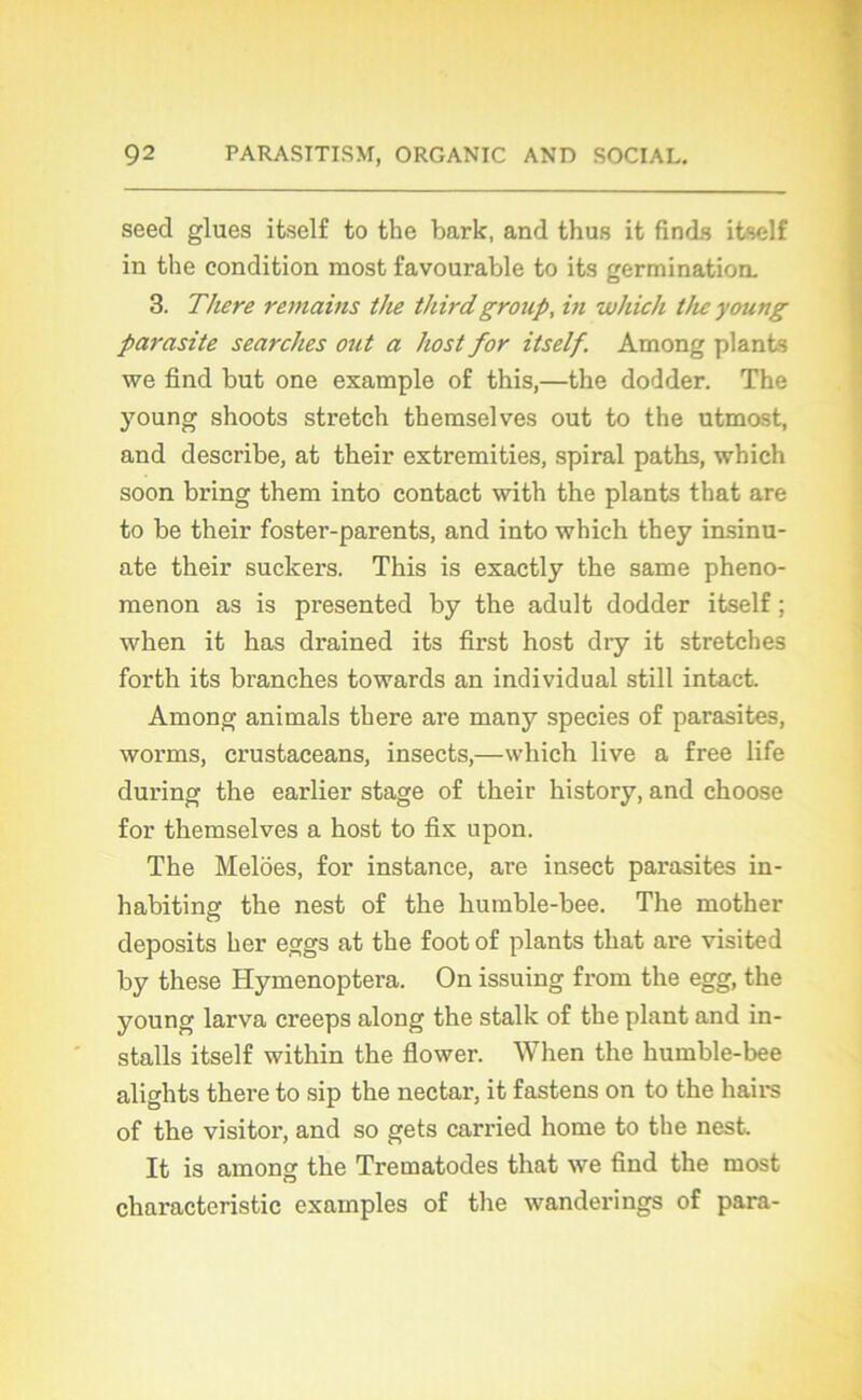 seed glues itself to the bark, and thus it finis itself in the condition most favourable to its germination. 3. There remains the thirdgroup, in whiclt the young parasite searches ont a host for itself. Among plants we find but one example o£ this,—the dodder. The young shoots stretch themselves out to the utmost, and describe, at their extremities, spiral paths, which soon bring them into contact with the plants that are to be their foster-parents, and into which they insinu- ate their suckers. This is exactly the same pheno- raenon as is presented by the adult dodder itself ; when it has drained its first host dry it stretches forth its branches towards an individual still intact. Among animais there are many species of parasites, worms, crustaceans, insects,—which live a free life during the earlier stage of their history, and choose for themselves a host to fix upon. The Melôes, for instance, are insect parasites in- habiting the nest of the humble-bee. The mother deposits her eggs at the foot of plants that are visited by these Hymenoptera. On issuing from the egg, the young larva creeps along the stalk of the plant and in- stalls itself within the flower. When the humble-bee alights there to sip the nectar, it fastens on to the hairs of the visitor, and so gets carried home to the nest. It is among the Trematodes that we find the raost characteristic examples of the wanderings of para-