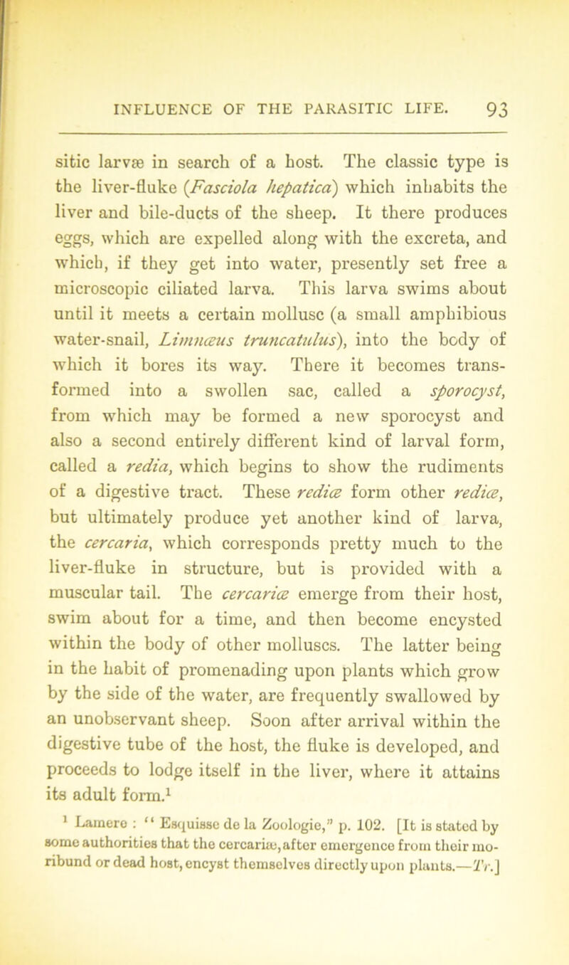 sitic larvæ in search of a host. The classic type is the liver-fluke (Fasciola hepatica) which inhabits the liver and bile-ducts of the sheep. It there produces eggs, wliich are expelled along with the excreta, and which, if they get into water, presently set free a microscopie ciliated larva. This larva swims about until it meets a certain mollusc (a small ampbibious water-snail, Limnœus truncatulus), into the body of which it bores its way. There it becomes trans- formed into a swollen sac, called a sporocyst, from which may be formed a new sporocyst and also a second entirely different kind of larval form, called a récita, which begins to show the rudiments of a digestive tract. These rediæ form other redice, but ultimately produce yet another kind of larva, the cercaria, which corresponds pretty much to the liver-fluke in structure, but is provided with a muscular tail. The cercarice emerge from their host, swim about for a time, and then become encysted within the body of other molluscs. The latter being in the habit of promenading upon plants which grow by the side of the water, are frequently swallowed by an unobservant sheep. Soon after arrivai within the digestive tube of the host, the fluke is developed, and proceeds to lodgc itself in the liver, where it attains its adult form.1 1 Lamerc : “ Esquisse de la Zoologie,” p. 102. [It is stated by some authorities that the cercariæ, after emergence frorn thoir mo- ribund or dead host,encyst themselves direetlyupon plants.—Tri]