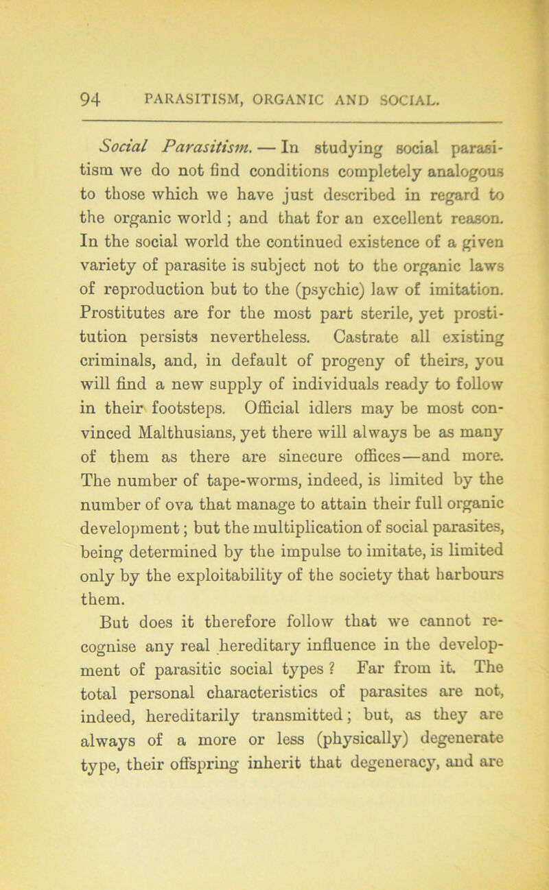 Social Parasitism. — In studying social parasi- tisrn we do not find conditions completely analogous to those which we hâve just described in regard to the organic world ; and that for an excellent reason. In the social world the continued existence of a given variety of parasite is subject not to the organic laws of reproduction but to the (psychic) law of imitation. Prostitutes are for the most part stérile, yet prosti- tution persists nevertheless. Castrate ail existing criminals, and, in default of progeny of theirs, you will find a new supply of individuals ready to follow in their footsteps. Official idlers may be most con- vinced Malthusians, yet there will always be as many of them as there are sinécure offices—and more. The number of tape-worms, indeed, is limited by the number of ova that manage to attain their full organic development ; but the multiplication of social parasites, being determined by the impulse to imitate, is limited only by the exploitability of the society that lmrbours them. But does it therefore follow that we cannot re- cognise any real hereditary influence in the develop- ment of parasitic social types ? Far from it. The total personal characteristics of parasites are not, indeed, hereditarily transmitted ; but, as they are always of a more or less (physically) degenerate type, their offspring inherit that degeneracy, and are