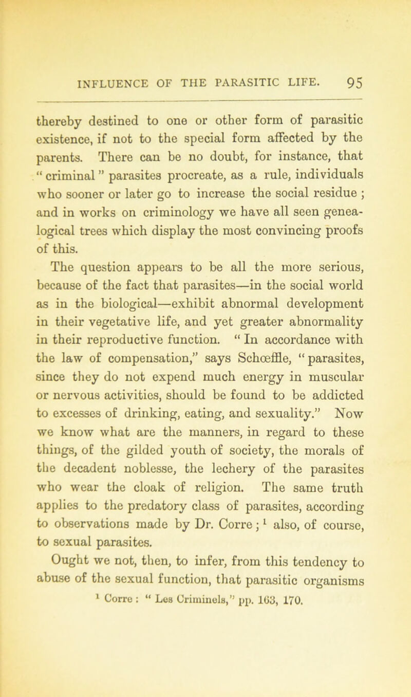 thereby destined to one or other form of parasitic existence, if not to the spécial form affected by the parents. There can be no doubt, for instance, tbat “ criminal ” parasites procreate, as a rule, individuals who sooner or later go to increase the social residue ; and in works on criminology we hâve ail seen genea- logical trees which display the most convincing proofs of this. The question appears to be ail the more serious, because of the fact that parasites—in the social world as in the biological—exhibit abnormal development in their végétative life, and yet greater abnormality in their reproductive function. “ In accordance with the law of compensation,” says Schœffle, “parasites, since they do not expend much energy in muscular or nervous activities, should be found to be addicted to excesses of drinking, eating, and sexuality.” Now we know what are the manners, in regard to these thixigs, of the gilded youth of society, the morals of the décadent noblesse, the lechery of the parasites who wear the cloak of religion. The same truth ap plies to the predatory class of parasites, according to observations made by Dr. Corre ;1 also, of course, to sexual parasites. Ought we not, then, to infer, from this tendency to abuse of the sexual function, that parasitic organisms 1 Corre : “ Les Criminels,” pp. 1(53, 170.