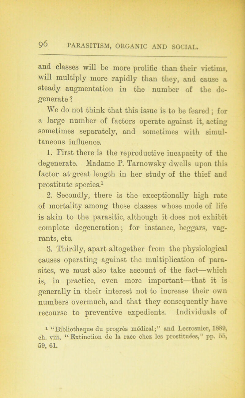 and classes will be more prolific than their victims, will multiply more rapidly than they, and cause a steady augmentation in tke number of the de- generate ? We do not think tkat this issue is to be feared ; for a large number of factors operate against it, acting sometimes separately, and sometimes with simul- taneous influence. 1. First there is the reproductive incapacity of the degenerate. Madame P. Tarnowsky dwells upon this factor at great length in lier study of the thief and prostitute species.1 2. Secondly, there is the exceptionally high rate of mortality among those classes whose mode of life is akin to the parasitic, although it does not exhibit complété degeneration ; for instance, beggars, vag- rants, etc. 3. Thirdly, apart altogether from the physiological causes operating against the multiplication of para- sites, we must also take account of the fact—which is, in practice, even more important—that it is generally in their interest not to increase their own numbers overmuch, and that they consequently hâve recourse to préventive expédients. Individuals of 1 “ Bibliothèque du progrès médical ; ” and Lecrosnier, 1889, ch. viii, “Extinction de la race chez les prostituées,” pp. 55, 59, 61.