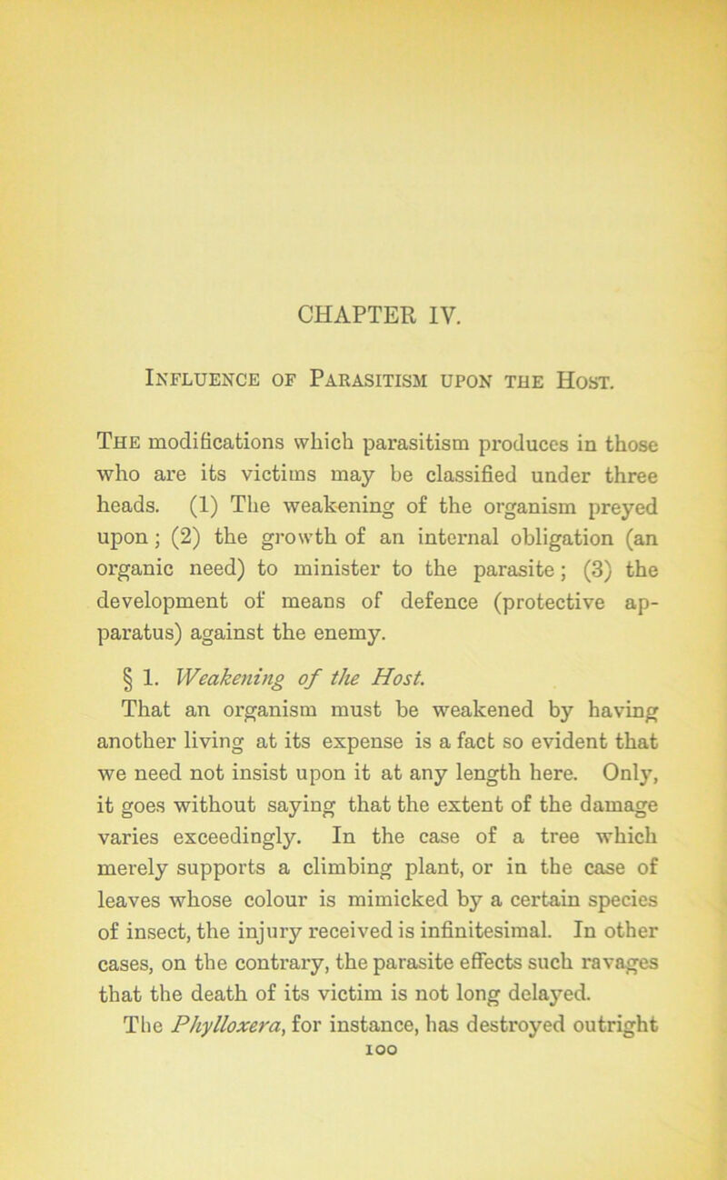 CHAPTER IV. Influence of Parasitism upon tue Host. The modifications winch parasitism produces in those who are its victims may be classified under three heads. (1) The weakening of the organisai preyed upon ; (2) the growth of an internai obligation (an organic need) to minister to the parasite ; (3) the development of means of defence (protective ap- paratus) against the enemy. § 1. Weakening of the Host. That an organisai must be weakened by having another living at its expense is a fact so évident that we need not insist upon it at any length here. Only, it goes without saying that the extent of the damage varies exceedingly. In the case of a tree whicli merely supports a climbing plant, or in the case of leaves whose colour is mimicked by a certain species of insect, the injury received is infinitésimal. In other cases, on the contrary, the parasite effects such ravages that the death of its victim is not long delajmd. The Phylloxéra, for instance, lias destroyed outright lOO